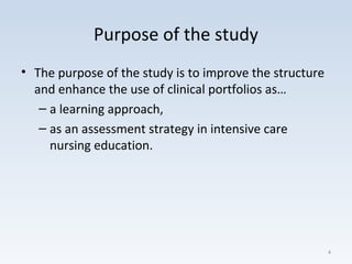 Purpose of the study
• The purpose of the study is to improve the structure
and enhance the use of clinical portfolios as…
– a learning approach,
– as an assessment strategy in intensive care
nursing education.
4
 