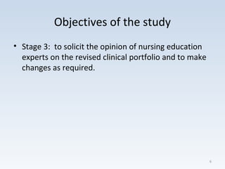 Objectives of the study
• Stage 3: to solicit the opinion of nursing education
experts on the revised clinical portfolio and to make
changes as required.
6
 