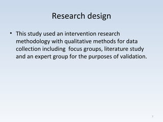 Research design
• This study used an intervention research
methodology with qualitative methods for data
collection including focus groups, literature study
and an expert group for the purposes of validation.
7
 