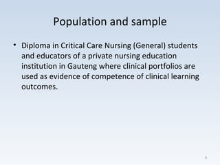 Population and sample
• Diploma in Critical Care Nursing (General) students
and educators of a private nursing education
institution in Gauteng where clinical portfolios are
used as evidence of competence of clinical learning
outcomes.
8
 