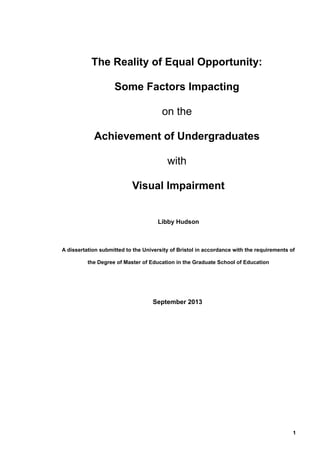 The Reality of Equal Opportunity:
Some Factors Impacting
on the
Achievement of Undergraduates
with
Visual Impairment
Libby Hudson
A dissertation submitted to the University of Bristol in accordance with the requirements of
the Degree of Master of Education in the Graduate School of Education
September 2013
1
 