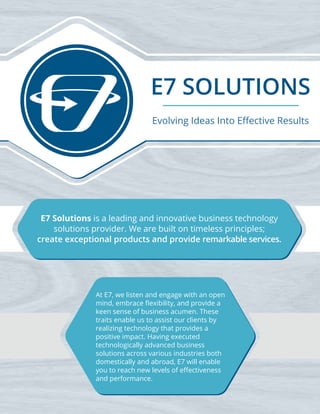 E7 SOLUTIONS
E7 Solutions is a leading and innovative business technology
solutions provider. We are built on timeless principles;
create exceptional products and provide remarkable services.
At E7, we listen and engage with an open
mind, embrace ﬂexibility, and provide a
keen sense of business acumen. These
traits enable us to assist our clients by
realizing technology that provides a
positive impact. Having executed
technologically advanced business
solutions across various industries both
domestically and abroad, E7 will enable
you to reach new levels of eﬀectiveness
and performance.
Evolving Ideas Into Eﬀective Results
 