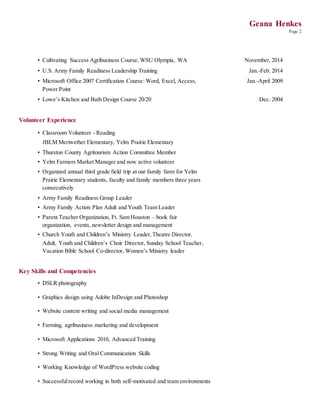 Geana Henkes
Page 2
• Cultivating Success Agribusiness Course, WSU Olympia, WA November, 2014
• U.S. Army Family Readiness Leadership Training Jan.-Feb. 2014
• Microsoft Office 2007 Certification Course: Word, Excel, Access,
Power Point
Jan.-April 2009
• Lowe’s Kitchen and Bath Design Course 20/20 Dec. 2004
Volunteer Experience
• Classroom Volunteer - Reading
JBLM Meriwether Elementary, Yelm Prairie Elementary
• Thurston County Agritourism Action Committee Member
• Yelm Farmers Market Manager and now active volunteer
• Organized annual third grade field trip at our family farm for Yelm
Prairie Elementary students, faculty and family members three years
consecutively
• Army Family Readiness Group Leader
• Army Family Action Plan Adult and Youth Team Leader
• Parent Teacher Organization, Ft. Sam Houston – book fair
organization, events, newsletter design and management
• Church Youth and Children’s Ministry Leader, Theatre Director,
Adult, Youth and Children’s Choir Director, Sunday School Teacher,
Vacation Bible School Co-director, Women’s Ministry leader
Key Skills and Competencies
• DSLR photography
• Graphics design using Adobe InDesign and Photoshop
• Website content writing and social media management
• Farming, agribusiness marketing and development
• Microsoft Applications 2010, Advanced Training
• Strong Writing and Oral Communication Skills
• Working Knowledge of WordPress website coding
• Successfulrecord working in both self-motivated and team environments
 