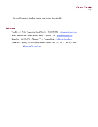 Geana Henkes
Page 3
• Successfulexperience handling multiple tasks on tight time schedules
References
Tom Dewell – Yelm Cooperative Board Member – 360-867-3531 – yfcstrategy@gmail.com
Brandi Rademacher – Broker,ReMax Realty – 360-894-1313 – brandirad@gmail.com
Karen Rae - 360-970-5776 – Manager, Yelm Farmers Market - kgibbyrae@gmail.com
John Caruso – Family Readiness Group Partner with the 250th
FST, JBLM – 907-378-7939 –
john.caruso3@gmail.com
 