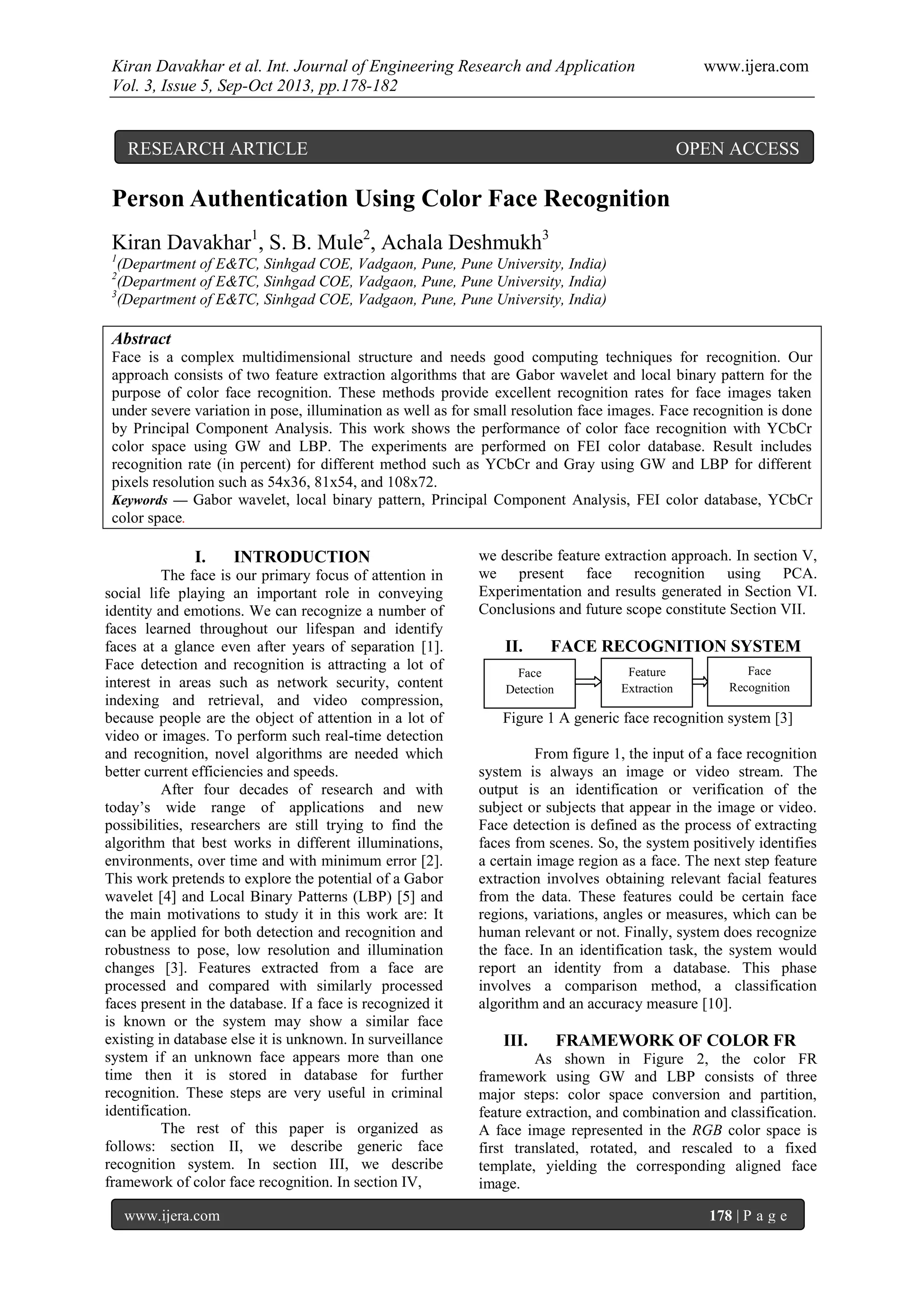 Kiran Davakhar et al. Int. Journal of Engineering Research and Application www.ijera.com
Vol. 3, Issue 5, Sep-Oct 2013, pp.178-182
www.ijera.com 178 | P a g e
Person Authentication Using Color Face Recognition
Kiran Davakhar1
, S. B. Mule2
, Achala Deshmukh3
1
(Department of E&TC, Sinhgad COE, Vadgaon, Pune, Pune University, India)
2
(Department of E&TC, Sinhgad COE, Vadgaon, Pune, Pune University, India)
3
(Department of E&TC, Sinhgad COE, Vadgaon, Pune, Pune University, India)
Abstract
Face is a complex multidimensional structure and needs good computing techniques for recognition. Our
approach consists of two feature extraction algorithms that are Gabor wavelet and local binary pattern for the
purpose of color face recognition. These methods provide excellent recognition rates for face images taken
under severe variation in pose, illumination as well as for small resolution face images. Face recognition is done
by Principal Component Analysis. This work shows the performance of color face recognition with YCbCr
color space using GW and LBP. The experiments are performed on FEI color database. Result includes
recognition rate (in percent) for different method such as YCbCr and Gray using GW and LBP for different
pixels resolution such as 54x36, 81x54, and 108x72.
Keywords — Gabor wavelet, local binary pattern, Principal Component Analysis, FEI color database, YCbCr
color space.
I. INTRODUCTION
The face is our primary focus of attention in
social life playing an important role in conveying
identity and emotions. We can recognize a number of
faces learned throughout our lifespan and identify
faces at a glance even after years of separation [1].
Face detection and recognition is attracting a lot of
interest in areas such as network security, content
indexing and retrieval, and video compression,
because people are the object of attention in a lot of
video or images. To perform such real-time detection
and recognition, novel algorithms are needed which
better current efficiencies and speeds.
After four decades of research and with
today’s wide range of applications and new
possibilities, researchers are still trying to find the
algorithm that best works in different illuminations,
environments, over time and with minimum error [2].
This work pretends to explore the potential of a Gabor
wavelet [4] and Local Binary Patterns (LBP) [5] and
the main motivations to study it in this work are: It
can be applied for both detection and recognition and
robustness to pose, low resolution and illumination
changes [3]. Features extracted from a face are
processed and compared with similarly processed
faces present in the database. If a face is recognized it
is known or the system may show a similar face
existing in database else it is unknown. In surveillance
system if an unknown face appears more than one
time then it is stored in database for further
recognition. These steps are very useful in criminal
identification.
The rest of this paper is organized as
follows: section II, we describe generic face
recognition system. In section III, we describe
framework of color face recognition. In section IV,
we describe feature extraction approach. In section V,
we present face recognition using PCA.
Experimentation and results generated in Section VI.
Conclusions and future scope constitute Section VII.
II. FACE RECOGNITION SYSTEM
Figure 1 A generic face recognition system [3]
From figure 1, the input of a face recognition
system is always an image or video stream. The
output is an identification or verification of the
subject or subjects that appear in the image or video.
Face detection is defined as the process of extracting
faces from scenes. So, the system positively identifies
a certain image region as a face. The next step feature
extraction involves obtaining relevant facial features
from the data. These features could be certain face
regions, variations, angles or measures, which can be
human relevant or not. Finally, system does recognize
the face. In an identification task, the system would
report an identity from a database. This phase
involves a comparison method, a classification
algorithm and an accuracy measure [10].
III. FRAMEWORK OF COLOR FR
As shown in Figure 2, the color FR
framework using GW and LBP consists of three
major steps: color space conversion and partition,
feature extraction, and combination and classification.
A face image represented in the RGB color space is
first translated, rotated, and rescaled to a fixed
template, yielding the corresponding aligned face
image.
Face
Detection
Feature
Extraction
Face
Recognition
RESEARCH ARTICLE OPEN ACCESS
 