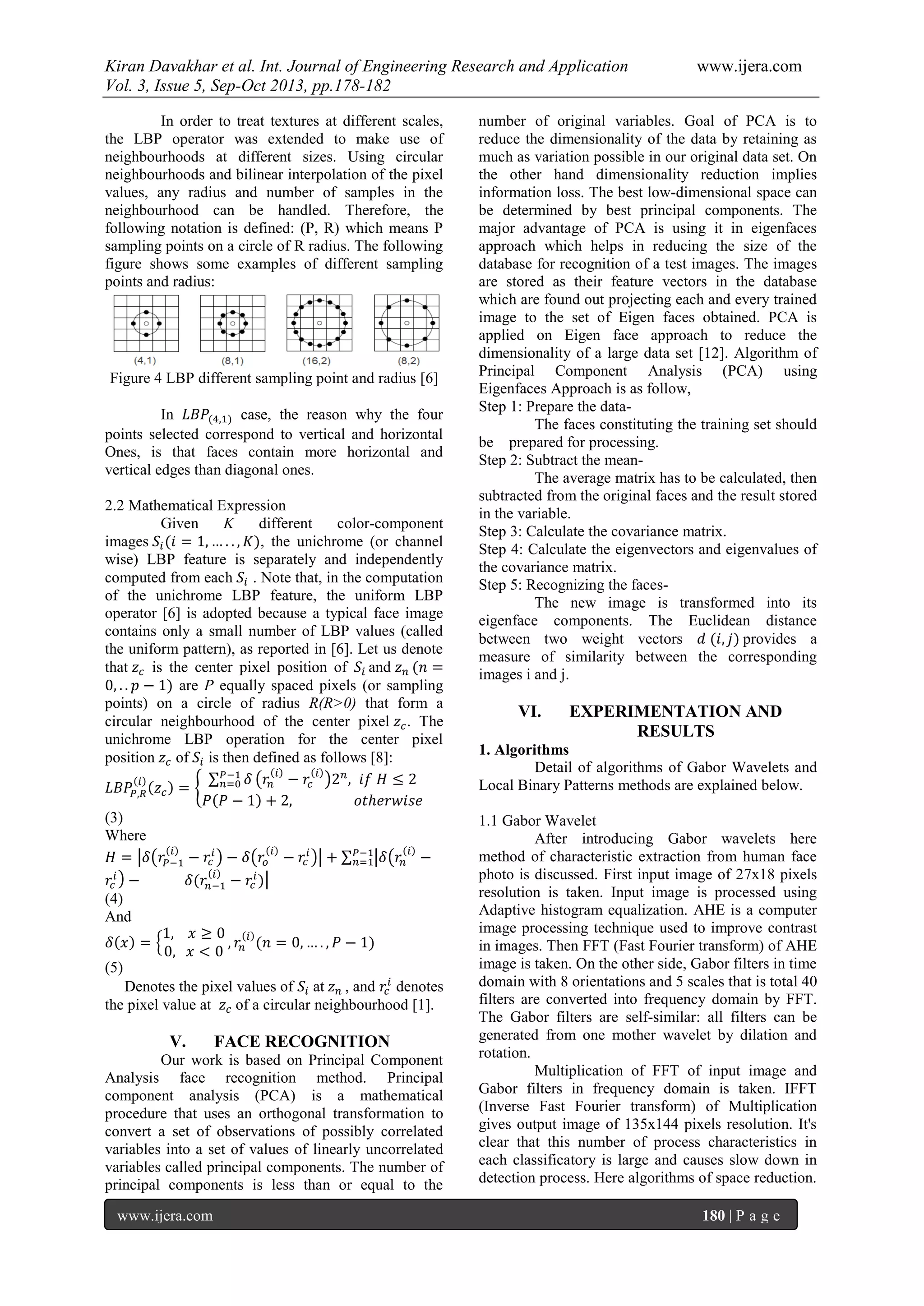 Kiran Davakhar et al. Int. Journal of Engineering Research and Application www.ijera.com
Vol. 3, Issue 5, Sep-Oct 2013, pp.178-182
www.ijera.com 180 | P a g e
In order to treat textures at different scales,
the LBP operator was extended to make use of
neighbourhoods at different sizes. Using circular
neighbourhoods and bilinear interpolation of the pixel
values, any radius and number of samples in the
neighbourhood can be handled. Therefore, the
following notation is defined: (P, R) which means P
sampling points on a circle of R radius. The following
figure shows some examples of different sampling
points and radius:
Figure 4 LBP different sampling point and radius [6]
In case, the reason why the four
points selected correspond to vertical and horizontal
Ones, is that faces contain more horizontal and
vertical edges than diagonal ones.
2.2 Mathematical Expression
Given K different color-component
images , the unichrome (or channel
wise) LBP feature is separately and independently
computed from each . Note that, in the computation
of the unichrome LBP feature, the uniform LBP
operator [6] is adopted because a typical face image
contains only a small number of LBP values (called
the uniform pattern), as reported in [6]. Let us denote
that is the center pixel position of and
are P equally spaced pixels (or sampling
points) on a circle of radius R(R>0) that form a
circular neighbourhood of the center pixel . The
unichrome LBP operation for the center pixel
position of is then defined as follows [8]:
(3)
Where
(4)
And
(5)
Denotes the pixel values of at , and denotes
the pixel value at of a circular neighbourhood [1].
V. FACE RECOGNITION
Our work is based on Principal Component
Analysis face recognition method. Principal
component analysis (PCA) is a mathematical
procedure that uses an orthogonal transformation to
convert a set of observations of possibly correlated
variables into a set of values of linearly uncorrelated
variables called principal components. The number of
principal components is less than or equal to the
number of original variables. Goal of PCA is to
reduce the dimensionality of the data by retaining as
much as variation possible in our original data set. On
the other hand dimensionality reduction implies
information loss. The best low-dimensional space can
be determined by best principal components. The
major advantage of PCA is using it in eigenfaces
approach which helps in reducing the size of the
database for recognition of a test images. The images
are stored as their feature vectors in the database
which are found out projecting each and every trained
image to the set of Eigen faces obtained. PCA is
applied on Eigen face approach to reduce the
dimensionality of a large data set [12]. Algorithm of
Principal Component Analysis (PCA) using
Eigenfaces Approach is as follow,
Step 1: Prepare the data-
The faces constituting the training set should
be prepared for processing.
Step 2: Subtract the mean-
The average matrix has to be calculated, then
subtracted from the original faces and the result stored
in the variable.
Step 3: Calculate the covariance matrix.
Step 4: Calculate the eigenvectors and eigenvalues of
the covariance matrix.
Step 5: Recognizing the faces-
The new image is transformed into its
eigenface components. The Euclidean distance
between two weight vectors provides a
measure of similarity between the corresponding
images i and j.
VI. EXPERIMENTATION AND
RESULTS
1. Algorithms
Detail of algorithms of Gabor Wavelets and
Local Binary Patterns methods are explained below.
1.1 Gabor Wavelet
After introducing Gabor wavelets here
method of characteristic extraction from human face
photo is discussed. First input image of 27x18 pixels
resolution is taken. Input image is processed using
Adaptive histogram equalization. AHE is a computer
image processing technique used to improve contrast
in images. Then FFT (Fast Fourier transform) of AHE
image is taken. On the other side, Gabor filters in time
domain with 8 orientations and 5 scales that is total 40
filters are converted into frequency domain by FFT.
The Gabor filters are self-similar: all filters can be
generated from one mother wavelet by dilation and
rotation.
Multiplication of FFT of input image and
Gabor filters in frequency domain is taken. IFFT
(Inverse Fast Fourier transform) of Multiplication
gives output image of 135x144 pixels resolution. It's
clear that this number of process characteristics in
each classificatory is large and causes slow down in
detection process. Here algorithms of space reduction.
 