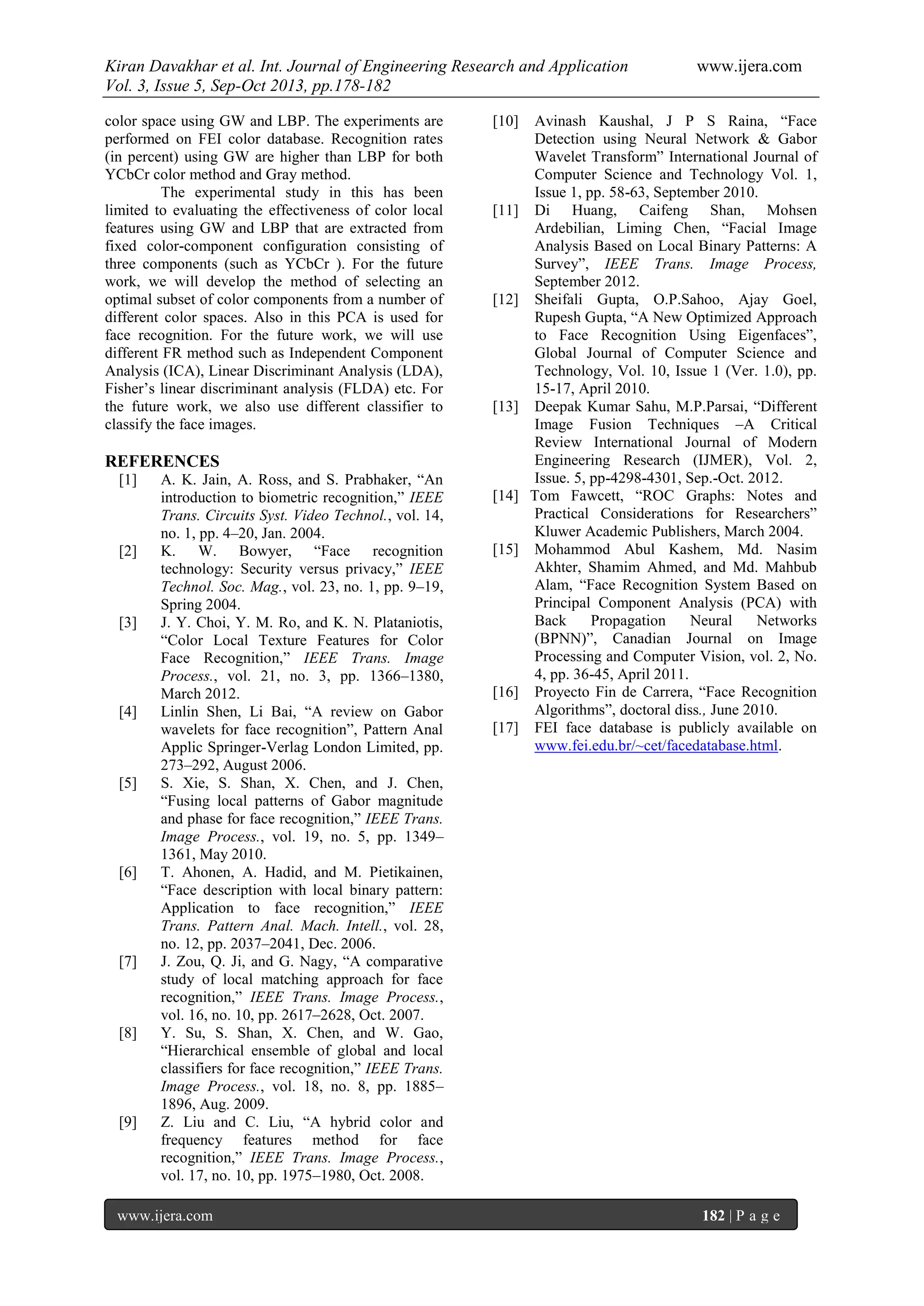 Kiran Davakhar et al. Int. Journal of Engineering Research and Application www.ijera.com
Vol. 3, Issue 5, Sep-Oct 2013, pp.178-182
www.ijera.com 182 | P a g e
color space using GW and LBP. The experiments are
performed on FEI color database. Recognition rates
(in percent) using GW are higher than LBP for both
YCbCr color method and Gray method.
The experimental study in this has been
limited to evaluating the effectiveness of color local
features using GW and LBP that are extracted from
fixed color-component configuration consisting of
three components (such as YCbCr ). For the future
work, we will develop the method of selecting an
optimal subset of color components from a number of
different color spaces. Also in this PCA is used for
face recognition. For the future work, we will use
different FR method such as Independent Component
Analysis (ICA), Linear Discriminant Analysis (LDA),
Fisher’s linear discriminant analysis (FLDA) etc. For
the future work, we also use different classifier to
classify the face images.
REFERENCES
[1] A. K. Jain, A. Ross, and S. Prabhaker, “An
introduction to biometric recognition,” IEEE
Trans. Circuits Syst. Video Technol., vol. 14,
no. 1, pp. 4–20, Jan. 2004.
[2] K. W. Bowyer, “Face recognition
technology: Security versus privacy,” IEEE
Technol. Soc. Mag., vol. 23, no. 1, pp. 9–19,
Spring 2004.
[3] J. Y. Choi, Y. M. Ro, and K. N. Plataniotis,
“Color Local Texture Features for Color
Face Recognition,” IEEE Trans. Image
Process., vol. 21, no. 3, pp. 1366–1380,
March 2012.
[4] Linlin Shen, Li Bai, “A review on Gabor
wavelets for face recognition”, Pattern Anal
Applic Springer-Verlag London Limited, pp.
273–292, August 2006.
[5] S. Xie, S. Shan, X. Chen, and J. Chen,
“Fusing local patterns of Gabor magnitude
and phase for face recognition,” IEEE Trans.
Image Process., vol. 19, no. 5, pp. 1349–
1361, May 2010.
[6] T. Ahonen, A. Hadid, and M. Pietikainen,
“Face description with local binary pattern:
Application to face recognition,” IEEE
Trans. Pattern Anal. Mach. Intell., vol. 28,
no. 12, pp. 2037–2041, Dec. 2006.
[7] J. Zou, Q. Ji, and G. Nagy, “A comparative
study of local matching approach for face
recognition,” IEEE Trans. Image Process.,
vol. 16, no. 10, pp. 2617–2628, Oct. 2007.
[8] Y. Su, S. Shan, X. Chen, and W. Gao,
“Hierarchical ensemble of global and local
classifiers for face recognition,” IEEE Trans.
Image Process., vol. 18, no. 8, pp. 1885–
1896, Aug. 2009.
[9] Z. Liu and C. Liu, “A hybrid color and
frequency features method for face
recognition,” IEEE Trans. Image Process.,
vol. 17, no. 10, pp. 1975–1980, Oct. 2008.
[10] Avinash Kaushal, J P S Raina, “Face
Detection using Neural Network & Gabor
Wavelet Transform” International Journal of
Computer Science and Technology Vol. 1,
Issue 1, pp. 58-63, September 2010.
[11] Di Huang, Caifeng Shan, Mohsen
Ardebilian, Liming Chen, “Facial Image
Analysis Based on Local Binary Patterns: A
Survey”, IEEE Trans. Image Process,
September 2012.
[12] Sheifali Gupta, O.P.Sahoo, Ajay Goel,
Rupesh Gupta, “A New Optimized Approach
to Face Recognition Using Eigenfaces”,
Global Journal of Computer Science and
Technology, Vol. 10, Issue 1 (Ver. 1.0), pp.
15-17, April 2010.
[13] Deepak Kumar Sahu, M.P.Parsai, “Different
Image Fusion Techniques –A Critical
Review International Journal of Modern
Engineering Research (IJMER), Vol. 2,
Issue. 5, pp-4298-4301, Sep.-Oct. 2012.
[14] Tom Fawcett, “ROC Graphs: Notes and
Practical Considerations for Researchers”
Kluwer Academic Publishers, March 2004.
[15] Mohammod Abul Kashem, Md. Nasim
Akhter, Shamim Ahmed, and Md. Mahbub
Alam, “Face Recognition System Based on
Principal Component Analysis (PCA) with
Back Propagation Neural Networks
(BPNN)”, Canadian Journal on Image
Processing and Computer Vision, vol. 2, No.
4, pp. 36-45, April 2011.
[16] Proyecto Fin de Carrera, “Face Recognition
Algorithms”, doctoral diss., June 2010.
[17] FEI face database is publicly available on
www.fei.edu.br/~cet/facedatabase.html.
 
