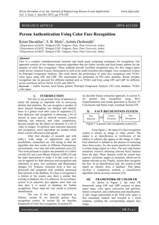 Kiran Davakhar et al. Int. Journal of Engineering Research and Application www.ijera.com
Vol. 3, Issue 5, Sep-Oct 2013, pp.178-182
www.ijera.com 178 | P a g e
Person Authentication Using Color Face Recognition
Kiran Davakhar1
, S. B. Mule2
, Achala Deshmukh3
1
(Department of E&TC, Sinhgad COE, Vadgaon, Pune, Pune University, India)
2
(Department of E&TC, Sinhgad COE, Vadgaon, Pune, Pune University, India)
3
(Department of E&TC, Sinhgad COE, Vadgaon, Pune, Pune University, India)
Abstract
Face is a complex multidimensional structure and needs good computing techniques for recognition. Our
approach consists of two feature extraction algorithms that are Gabor wavelet and local binary pattern for the
purpose of color face recognition. These methods provide excellent recognition rates for face images taken
under severe variation in pose, illumination as well as for small resolution face images. Face recognition is done
by Principal Component Analysis. This work shows the performance of color face recognition with YCbCr
color space using GW and LBP. The experiments are performed on FEI color database. Result includes
recognition rate (in percent) for different method such as YCbCr and Gray using GW and LBP for different
pixels resolution such as 54x36, 81x54, and 108x72.
Keywords — Gabor wavelet, local binary pattern, Principal Component Analysis, FEI color database, YCbCr
color space.
I. INTRODUCTION
The face is our primary focus of attention in
social life playing an important role in conveying
identity and emotions. We can recognize a number of
faces learned throughout our lifespan and identify
faces at a glance even after years of separation [1].
Face detection and recognition is attracting a lot of
interest in areas such as network security, content
indexing and retrieval, and video compression,
because people are the object of attention in a lot of
video or images. To perform such real-time detection
and recognition, novel algorithms are needed which
better current efficiencies and speeds.
After four decades of research and with
today’s wide range of applications and new
possibilities, researchers are still trying to find the
algorithm that best works in different illuminations,
environments, over time and with minimum error [2].
This work pretends to explore the potential of a Gabor
wavelet [4] and Local Binary Patterns (LBP) [5] and
the main motivations to study it in this work are: It
can be applied for both detection and recognition and
robustness to pose, low resolution and illumination
changes [3]. Features extracted from a face are
processed and compared with similarly processed
faces present in the database. If a face is recognized it
is known or the system may show a similar face
existing in database else it is unknown. In surveillance
system if an unknown face appears more than one
time then it is stored in database for further
recognition. These steps are very useful in criminal
identification.
The rest of this paper is organized as
follows: section II, we describe generic face
recognition system. In section III, we describe
framework of color face recognition. In section IV,
we describe feature extraction approach. In section V,
we present face recognition using PCA.
Experimentation and results generated in Section VI.
Conclusions and future scope constitute Section VII.
II. FACE RECOGNITION SYSTEM
Figure 1 A generic face recognition system [3]
From figure 1, the input of a face recognition
system is always an image or video stream. The
output is an identification or verification of the
subject or subjects that appear in the image or video.
Face detection is defined as the process of extracting
faces from scenes. So, the system positively identifies
a certain image region as a face. The next step feature
extraction involves obtaining relevant facial features
from the data. These features could be certain face
regions, variations, angles or measures, which can be
human relevant or not. Finally, system does recognize
the face. In an identification task, the system would
report an identity from a database. This phase
involves a comparison method, a classification
algorithm and an accuracy measure [10].
III. FRAMEWORK OF COLOR FR
As shown in Figure 2, the color FR
framework using GW and LBP consists of three
major steps: color space conversion and partition,
feature extraction, and combination and classification.
A face image represented in the RGB color space is
first translated, rotated, and rescaled to a fixed
template, yielding the corresponding aligned face
image.
Face
Detection
Feature
Extraction
Face
Recognition
RESEARCH ARTICLE OPEN ACCESS
 
