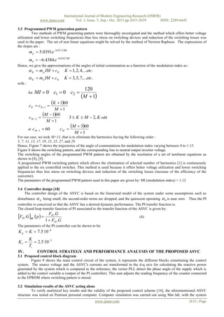 International Journal of Modern Engineering Research (IJMER)
www.ijmer.com
Vol. 3, Issue. 5, Sep - Oct. 2013 pp-2631-2639
ISSN: 2249-6645
3.3 Programmed PWM generation pattern
Two methods of PWM generating pattern were thoroughly investigated and the method which offers better voltage
utilization and lower switching frequencies thus less stress on switching devices and reduction of the switching losses was
used in the paper. The set of non linear equations might be solved by the method of Newton Raphson. The expressions of
the slopes are :

m p  5.0391e 0.07125M
mn  6.4384 e 0.05672M
Hence, we give the approximations of the angles of initial commutation as a function of the modulation index as :

 K  m p IM  c K

K  1, 2, 4, ...etc.

 K  mn IM  c K

K  3, 5, 7, ...etc.

with :
for

MI  0 c1  0 c2 

c K  c K 1 
c M 2
et

K  160
M 1

M  160

M 1

c M 1  60

120
M  1

3  K  M  2, K odd

cM 

M  360
M 1

For our case, we took M=11, that is to eliminate the harmonics having the following order :
5, 7, 11, 13, 17, 19, 23, 25, 27, and 29.
Hence, Figure 7 shows the trajectories of the angle of commutations for modulation index varying between 0 to 1.15.
Figure 8 shows the switching pattern, and the corresponding line to neutral output inverter voltage.
The switching angles of the programmed PWM pattern are obtained by the resolution of a set of nonlinear equations as
shown in [8], [9].
A programmed PWM switching pattern which allows the elimination of selected number of harmonics [1] is continuously
applied to the six controlled switches. This method is used because it offers better voltage utilization and lower switching
frequencies thus less stress on switching devices and reduction of the switching losses (increase of the efficiency of the
converter).
The parameters of the programmed PWM pattern used in this paper are given by: MI (modulation index) = 1.12
3.4 Controller design [18]
The controller design of the ASVC is based on the linearized model of the system under some assumptions such as
disturbance   being small, the second-order terms are dropped, and the quiescent operating  0 is near zero. Thus the PI
controller is conceived so that the ASVC has a desired dynamic performance. The PI transfer function is:
The closed loop transfer function of PI associated to the transfer function of the ASVC is given by:

FPI .GBF  p  

FPI .G
1  FPI .G

(4)

The parameters of the PI controller can be shown to be:

K p  K  7.5 106
KI 
IV.

K
 2.5 10 3
Ti
CONTROL STRATEGY AND PERFORMANCE ANALYSIS OF THE PROPOSED ASVC

3.1 Proposed control block diagram
Figure 9 shows the main control circuit of the system, it represents the different blocks constituting the control
system. The source voltage and the ASVC's currents are transformed in the d-q axis for calculating the reactive power
generated by the system which is compared to the reference, the vector PLL detect the phase angle of the supply which is
added to the control variable α (output of the PI controller). This sum adjusts the reading frequency of the counter connected
to the EPROM where switching pattern is stored.
3.2 Simulation results of the ASVC acting alone
To verify analytical key results and the validity of the proposed control scheme [16], the aforementioned ASVC
structure was tested on Pentium personal computer. Computer simulation was carried out using Mat lab, with the system
www.ijmer.com

2633 | Page

 