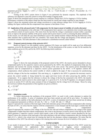 International Journal of Modern Engineering Research (IJMER)
www.ijmer.com
Vol. 3, Issue. 5, Sep - Oct. 2013 pp-2631-2639
ISSN: 2249-6645
parameters given by: Supply: Vs =220 V, f = 50 HZ, Rs = 1Ω , Ls = 5 mH; Dc side : C = 500 µF; PI controller : KP =7.5
10-6 , KI=2.5 10-3
Testing of the ASVC system shown in Figure 9 was performed for dynamic response. The amplitude of the
reference was adjusted to cause the system to swing from leading to lagging mode.
Figure 10 shows the simulated reactive power response to a reference change from 10 kVar lagging to 10 kVar leading.
Performance evaluation of the subject model has also been tested for current and voltage responses to step changes.
Figure11 shows the simulated current and voltage waveforms to a step reference change from 10 kVar lagging to 10 kVar
leading, this figure confirms that the compensator time response is fast (about 10 ms).
3.3 Application of the advanced static VAR compensator for the improvement of stability of a turbo alternator
Recent developments in the solid state VAR compensators have opened a very optimistic door towards achieving a
very efficient control of reactive power. This stems from the fact that the voltage is maintained constant within a specified
level, to improve the dynamic stability of the power system and its power factor as well as correcting the phase unbalance.
In this section, we will study the case when disturbances occur at the studied machine without affecting the behaviour of the
other machines that is (speed and E.M.F are constants). This means that the voltage and frequency of the network can be
considered constants. The turbo-alternator is then connected to a distribution network called 'infinite'.
3.3.1

Proposed control strategy of the network-ASVC
Based on Figure12 we can establish various equations [19], hence our model will be made up of ten differential
equations, seven for the alternator and three for the ASVC. For the initialisation of the system, we take for the machine the
same conditions given in [16], and for the ASVC the following initial conditions:

vdC 

2v
m

idC  0
iqC  0
Figure 12 shows the main principles of the proposed control of the ASVC, the reactive power demanded is always
compensated partly by the capacitive reactive power generated by the ASVC, this method of compensation help ease the
alternator and increase the security boundary for the heating of the rotor circuit. The reactive power demanded being
inductive must be compensated by a capacitive reactive power generated by the ASVC. A PI regulator controls this
compensation, which synthesize the control variable  which is added to the angle  that is necessary for synchronizing
with the voltages of the bus bar considered. This sum being

c

is applied to the ASVC to generate the necessary reactive

power; the control variable  being limited by two upper and lower levels will allow preserving the stability of the
compensator. If we suppose that the reference is always the voltage of the bus bar connected to the ASVC, the transfer
function relating the reactive power to the control angle  is given by [17]. As for the PI regulator, it is designed similarly
as given in section 29.3.5 with the same constant of time of integration, but the voltage level will change. Hence by using
the root locus method, the parameters of the regulator are given as follows:

K p  2.3 10-9
K I  7.7 10 7
3.3.2

Simulation results
To further demonstrate the usefulness of the proposed ASVC, we used it with a turbo alternator to analyze the
performance of its stability. A series of simulation tests have been carried out and will be give below. To analyze the
performance of the stability of the turbo-alternator with ASVC, a series of simulation tests have been carried out, by taking
the compensator parameters as follows: AC side : Rs = 1Ω, Ls = 5 mH; DC side : C = 500 μF.
Figure13 represents the variation of the load angle of the turbo alternator group with and without compensation after clearing
the fault of 0.08 s, we notice that the response with the compensation is more damped and the load angle is smaller than that
of
the
turbo
alternator
without
compensation.
Figure14 represents the variation of the voltage of the first bus bar with and without compensation, the voltage of the system
compensated is higher than that without compensation, this is due to the decrease in reactive power in the lines by the ASVC
which generates a capacitive reactive current which annuls a part of the inductive reactive current absorbed by the line.
Figure15 shows the variation of the load angle of the turbo-alternator with and without compensation after the clearing of the
fault of 0.3 s, which is the critical time for clearing the fault for the alternator without compensation. We notice that the
introduction of the ASVC has allowed to improve this clearing time and to increase the level of stability of the system.

V.

CONCLUSION

A new model of advanced static VAR compensator has been developed. A fast control approach of the ASVC system has
been
implemented
for
applications
that
require
leading
or
lagging
power
compensation.
The proposed control strategy is based on an explicit control of the reactive power, implicit of the voltage amplitude of the
www.ijmer.com

2634 | Page

 