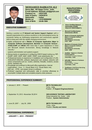 •
JANUARY 1 , 2015 - PRESENT
QUALIFICATION &
EDUCATIONAL
ATTAINMENT
• Cisco Certified Network
Associates (CCNA)
Cisco Id :CSCO12858773
• Microsoft Certified System
Administrator (MCSA)
• Master of Computer Application
Major in Computer Software
Development
Bharathidasan University
India - 2009
• Bachelor of Computer Science
Major in Computer Software
Development
Bharathidasan University
India – 2006
• Certified – Diploma in Desktop
Publishing(DTP)
Tamil Nadu Computer Software
Tamil Nadu , India
• DIPLOMA –Diploma in Hardware
Technology
Mets Computer College
Tamil Nadu , India
• Certificate in Cell Phone Servicing
Mets Computer College
MOHAMED BARKATH ALI
Simco Met , KK Nagar,Trichy , India
E-mail Address: fbarkath.uae@gmail.com
Passport no. : H4331559
Date of Expiry : 19/04/2019
Nationality : Indian
Mobile no. : +918189966092
Date of Birth : 30-06-1984
Seeking a position as IT Network and System Support Engineer with a
reputed organization & to achieve excellence in the technological arena, by
constantly taking up challenging assignments and continuously upgrade
skills to keep pace with the rapidly changing environment.
• Highly professional with a Master of Computer Application Major in
Computer Software Development, Bachelor in Computer Science ,
CCNA,CCNP and MCSA With more than 4 years experience in Cisco
and Microsoft network Environment. Strong knowledge in Network
/security /
systems administration and systems support.
• Strong hands on experience in configuring CISCO based routing e.g. RIP,
EIGRP, IGRP, OSPF, BGP, HSRP, VRRP, route redistribution etc.
• Professional hands on experience in installation and configuration of LAN,
WAN,DHCP,DNS,RIS, software deployment and wireless networks with
active components such as routers, switches, firewalls, modems, access
points, repeaters etc.
• Knowledge and proficient to Microsoft office applications, internet
mail(Outlook) , Linux , C, Visual Basic 6.0, Visual Basic.net,
ASP.net , HTML and system driven to software.
• Proficient organized and enthusiastic; able to prioritize effectively to
accomplish multiple tasks and complete projects under pressure.
• January 2 , 2015 - Present METS TECHNOLOGY
Trichy , India
Position : IT Support Engineer(Admin)
• September 15, 2012 –November 30,2014 GEO-SCIENCE TESTING LABORATORY
Dubai Industrial City Dubai , UAE
Position: System Administrator
• June 25 ,2007 - July 30 , 2009 METS TECHNOLOGY
Trichy , India
Position: Faculty and Admin
EXECUTIVE SUMMARY:
PROFESSIONAL EXPERIENCE SUMMARY:
PROFESSIONAL EXPERIENCE:
 