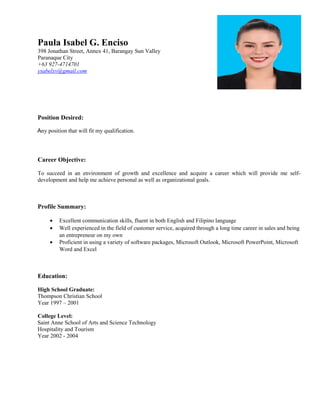 Paula Isabel G. Enciso
398 Jonathan Street, Annex 41, Barangay Sun Valley
Paranaque City
+63 927-4714701
ysabelxv@gmail.com
Position Desired:
Any position that will fit my qualification.
Career Objective:
To succeed in an environment of growth and excellence and acquire a career which will provide me self-
development and help me achieve personal as well as organizational goals.
Profile Summary:
• Excellent communication skills, fluent in both English and Filipino language
• Well experienced in the field of customer service, acquired through a long time career in sales and being
an entrepreneur on my own
• Proficient in using a variety of software packages, Microsoft Outlook, Microsoft PowerPoint, Microsoft
Word and Excel
Education:
High School Graduate:
Thompson Christian School
Year 1997 – 2001
College Level:
Saint Anne School of Arts and Science Technology
Hospitality and Tourism
Year 2002 - 2004
 