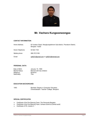 Profile of Vachara Kungwanwongsa Page 1
Mr. Vachara Kungwanwongsa
CONTACT INFORMATION:
Home Address: 62 Unakan Road, Wangburapabhirom Sub-district, Pranakorn District,
Bangkok 10200
Home Telephone: 02 622 1722
Mobile phone: 086 372 5199
Email: golfy01@gmail.com or golfy01@hotmail.com
PERSONAL DATA:
Date of Birth: January 15, 1969
Marital Status: Married with two children
Religious: Budhism
Nationality: Thai
EDUCATION BACKGROUND:
1993 Bachelor Degree in Computer Education
Chandrakasem Teacher College, Bangkok
SPECIAL CERTIFICATES:
 Certificate of the Pre-Opening Team, The Peninsula Bangkok
 Certificate of the Pre-Opening Team, Centara Grand at Central world
 Certificate of ITIL Version 3
 