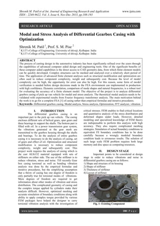Shrenik M. Patil et al Int. Journal of Engineering Research and Application
ISSN : 2248-9622, Vol. 3, Issue 6, Nov-Dec 2013, pp.188-193

RESEARCH ARTICLE

www.ijera.com

OPEN ACCESS

Modal and Stress Analysis of Differential Gearbox Casing with
Optimization
Shrenik M. Patil 1, Prof. S. M. Pise 2
1
2

K.I.T’s College of Engineering, University of shivaji, Kolhapur. India
K.I.T’s College of Engineering, University of shivaji, Kolhapur. India

ABSTRACT
The process of casting design in the automotive industry has been significantly refined over the years through
the capabilities of advanced computer aided design and engineering tools. One of the significant benefits of
these computer aided capabilities is the direct access to CAD geometry data, from which finite element models
can be quickly developed. Complex structures can be meshed and analyzed over a relatively short period of
time. The application of advanced finite element analyses such as structural modification and optimization are
often used to reduce component complexity, weight and subsequently cost. Because the level of model
complexity can be high, the opportunity for error can also be high. For this reason, some form of model
verification is needed before design decisions made in the FEA environment can implemented in production
with high confidence. Dynamic correlation, comparison of mode shapes and natural frequencies, is a robust tool
for evaluating the accuracy of a finite element model. The objective of the project is to analyze differential
gearbox casing of pick up van vehicle for modal and stress analysis. The theoretical modal analysis needs to be
validated with experimental results from Fourier frequency transformer analysis. The main motivation behind
the work is to go for a complete FEA [1] of casing rather than empirical formulae and iterative procedures.
Keywords- Differential gearbox casing, Modal analysis, Stress analysis, Optimization, FFT analyzer, vibration

I.

INTRODUCTION

The differential gearbox casing is an
important part in the pick up van vehicle. The casing
encloses different sets of helical gears, spur gears and
three bearings to support the shafts. The bottom part is
filled with oil. In a power transmission gear system,
the vibrations generated at the gear mesh are
transmitted to the gearbox housing through the shafts
and bearings. To do the analysis of entire gearbox
casing it is necessary to do the analysis of casing, set
of gears and effect of oil. Optimization and structural
modification is necessary to reduce component
complexity, weight and subsequently cost. This
project work requires the analysis of casing which is
die cast ALSi132 material equipped with sets of
stiffeners on either side. The use of the stiffener is to
reduce vibration, stress and noise. Till recently Gear
box casing torsional as well as bending vibration
analysis was done by the empirical formulae and
iterative procedures, but the simplifying assumption
that a throw of casing has one degree of freedom is
only partially true for torsional modes of vibrations.
More degrees of freedom are required to get
information about other modes of vibration and stress
distribution. The complicated geometry of casing and
the complex torque applied by cylinders make their
analysis difficult. However, optimized meshing and
accurate simulation of boundary conditions along with
ability to apply complex torque provided by various
FEM packages have helped the designer to carry
torsional vibration analysis with the investigation of
www.ijera.com

critical stresses. FEM enables to find critical locations
and quantitative analysis of the stress distribution and
deformed shapes under loads. However, detailed
modeling and specialized knowledge of FEM theory
are indispensable to perform this analysis with high
accuracy. They also require complicated meshing
strategies. Simulation of actual boundary conditions to
equivalent FE boundary conditions has to be done
carefully because a wrongly modeled boundary
condition leads to erroneous results. The solution of
such large scale FEM problem requires both large
memory and disc space as computing resources.

II.

DESIGN STAGE

Important points to be considered at design
stage in order to reduce vibrations and noise in
differential gearbox casing are as follows:
1) Shape and structure of its housing
2) Shape of stiffener
3) Thickness of stiffener
4) Layout of stiffener

Fig. 1- Existing Component
188 | P a g e

 