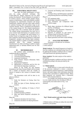 Shrenik M. Patil et al Int. Journal of Engineering Research and Application
ISSN : 2248-9622, Vol. 3, Issue 6, Nov-Dec 2013, pp.188-193
III.

INDUSTRIAL RELEVANCE

Now days, for better performance or lower
cost
by
using
advanced
technique
like
CAD/CAM/CAE, Quality inspection tool for rapid
product development. The development of a product is
an iterative process, which includes product design,
analysis of performance, safety and reliability, product
prototyping for experimental evaluation and design
modification. Industries provides tailor made solution
to optimize housing with own product range as per
customer demand. There is inadequate documentation
of the original design [5]. The original manufacturer
no longer exists, but a customer needs the product.
The original design documentation has been lost or
never existed. Some bad features of a product need to
be design out. To strengthen the good features of a
product based on long-term usage of the product. To
gain competitive benchmarking methods to understand
competitor's products and develop better products.
The original supplier is unable or unwilling to provide
additional
parts.
The
original
equipment
manufacturers are either unwilling or unable to supply
replacement parts, or demand inflated costs for solesource parts.

IV.

METHODOLOGY

The problem under consideration will be
modeled through six approaches
1. 3-D CAD Modeling
2. 3-D Finite Element Meshing
3. Analytical Calculations
4. Finite Element Analysis (Structural, Static
and Dynamic)
5. Experimental Validation
6. Optimization of Structure and Re FEA for
Safe Check for Operating Conditions
Based on the Nodes [6] and Element
formulation, the Finite Element Model will be divided
into a number of Elements where the variable of
interest is located at the vertices of element called
nodes.
The dissertation work will be done in six
phases as follows:
Phase I:
1. Study the literature on Casing, Gear box
layout.
2. Study the types of Gears, Bearings and its
location.
Phase II:
1. Make 3 D modeling of Casing in Pro-E
(WF3.0)
2. Mesh Generation
3. Establish boundary condition.
4. Mass and Inertia Properties calculation for
Casing.
Phase III:
1. Analytical calculation for Gear Forces.
2. Analytical calculation for Bearing Reaction
Phase IV:
www.ijera.com

www.ijera.com

1) Torsional and Bending mode Calculation of
Casing
2) Vonmises Stress and Deformation calculation
using Bearing Reaction and Bolting Torque.
Phase V:
1) FFT equipment study.
2) Mode shape Calculation using FFT.
3) Error Estimation and Comparison with
ANSYS output.
Phase VI:
1) Mode shape calculation for different layout
and Nos. of Stiffeners.
2) Comparison with Resonance frequencies /
Gear Meshing frequencies.
3) Selection of optimum no and layout of
stiffeners based on Dynamic Vibration.
4) Re FEA for the optimum structure.
5) Report generation and future scope defining.

V.

ANALYSIS METHODS

The project is divided into two domains:
1. Modal Analysis
2. Stress analysis
Modal Analysis: The natural frequencies of model in
free-free conditions are calculated using Ansys10, and
by applying the boundary conditions also to compare
with experimental and operating frequencies.
Stress Analysis: The static analysis of the model is
performed
by applying boundary conditions and forces which are
calculated according to the data provided by the
company.
1.1 Model analysis
Modal analysis is a term used to describe any
of the processes employed to extract a structure’s
modal properties (natural frequencies, modal damping
factors, and mode shapes) from information about the
structure that is presented in a different format. When
these properties are extracted from a theoretical
analysis of the dynamic behavior.
For example, the tuning fork shown in Fig 1
is a very simple structure. By recording its FRFs at
various points, the results shown in Fig. 1 are
obtained.

Fig 2- Modal analysis and mode shape of tuning
fork
1) Modal analysis will help you reduce the noise level
emitted by your product.
189 | P a g e

 
