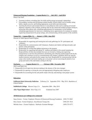 Glennwood Housing Foundation - Laguna Beach, CA July 2013 – April 2014
Direct Care Staff
• Assisting residents in building their life skills and becoming increasingly independent
• Encouraging, teaching and facilitating residents healthy lifestyle habits such as healthy eating
habits, regular exercise, and building appropriate social skills and relationships
• Assisting the director and assistant director in miscellaneous tasks such as making arrival and
departure schedules of the residents, booking rides for the clients that needed assistance doing so,
answering office phone calls, scheduling appointments for maintenance on the building,
scheduling appointments for interviews, scheduling doctor appointments for residents as needed,
organizing transportation for group outings, and communicating with the parents of the residents.
Young Life - Laguna Hills, CA January 1, 2010 - June 2013
Director of Adult Special Needs Program
• Responsible for organizing and running the mid week gatherings for 70+ participants and
volunteers
• Responsible for communication with Volunteers, Students and Adults with Special needs, and
parents of the participants
• Responsible for writing blog updates pertaining to the program
• Responsible for organizing and taking 50+ students and leaders to the annual camping trip.
Responsibilities for this trip included, but were not limited to, finding and organizing
transportation to and from the destination, distributing and collecting medical paperwork for the
campers and volunteers as well as communicating with campers’ guardians about any specific
medical attention and needs his/her camper may need. Responsible for communicating with the
camp in the months and weeks leading up to our group’s arrival concerning the details of our
group and needs of the individuals coming on the trip.	
  
Starbucks Laguna Beach, CA February 2006 - November 2009
Shift Lead/Supervisor
• Responsible for all supervisor decision making in the absence of the store manager
• Responsible for opening or closing the store and appropriately delegating tasks employees
• Responsible for accounting for the cash profits made in the day and entering it into proper system
	
  
Education	
  
California	
  State	
  University	
  Fullerton Fullerton, CA September 2010 – May 2014 - Bachelors of
Liberal Studies
Saddleback	
  College	
  	
  	
  	
  Mission Viejo, CA September 2006 – May 2010	
  	
  	
  	
  	
  	
  	
  	
  	
  
Aliso Niguel High School Aliso Viejo, CA Graduated June 2007
	
  
All	
  References	
  are	
  willing	
  to	
  be	
  contacted	
  
Stacy Enmire – Former Employer, Director of Glennwood Housing Foundation (949) 715-4863
Dave Jansen –Former Employer, Area Director Young Life (949) 291-7818
Melinda Jones – Former Employer, Starbucks Assistant Manager (949) 376 9373
	
  
 