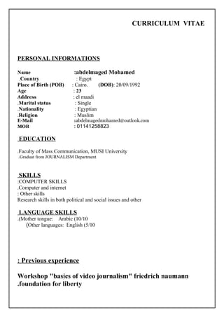 CURRICULUM VITAE
PERSONAL INFORMATIONS
Name :abdelmaged Mohamed
Country : Egypt.
Place of Birth (POB) : Cairo. (DOB): 20/09/1992
Age : 23
Address : el maadi
Marital status : Single.
Nationality : Egyptian.
Religion : Muslim.
E-Mail :abdelmagedmohamed@outlook.com
MOB : 01141258823
EDUCATION
Faculty of Mass Communication, MUSI University.
Graduat from JOURNALISM Department.
SKILLS
COMPUTER SKILLS:
Computer and internet.
Other skills:
Research skills in both political and social issues and other
LANGUAGE SKILLS
Mother tongue: Arabic (10/10.(
Other languages: English (5/10(
Previous experience:
Workshop "basics of video journalism" friedrich naumann
foundation for liberty.
 