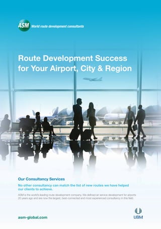 Route Development Success
for Your Airport, City & Region
asm-global.com
Our Consultancy Services
No other consultancy can match the list of new routes we have helped
our clients to achieve.
ASM is the world’s leading route development company. We defined air service development for airports
20 years ago and are now the largest, best-connected and most experienced consultancy in this field.
 