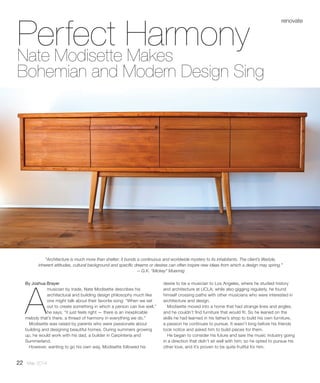 Perfect HarmonyNate Modisette Makes
Bohemian and Modern Design Sing
By Joshua Brayer
A
musician by trade, Nate Modisette describes his
architectural and building design philosophy much like
one might talk about their favorite song: “When we set
out to create something in which a person can live well,”
he says, “it just feels right — there is an inexplicable
melody that’s there, a thread of harmony in everything we do.”
Modisette was raised by parents who were passionate about
building and designing beautiful homes. During summers growing
up, he would work with his dad, a builder in Carpinteria and
Summerland.
However, wanting to go his own way, Modisette followed his
desire to be a musician to Los Angeles, where he studied history
and architecture at UCLA; while also gigging regularly, he found
himself crossing paths with other musicians who were interested in
architecture and design.
Modisette moved into a home that had strange lines and angles,
and he couldn’t find furniture that would fit. So he leaned on the
skills he had learned in his father’s shop to build his own furniture,
a passion he continues to pursue. It wasn’t long before his friends
took notice and asked him to build pieces for them.
He began to consider his future and saw the music industry going
in a direction that didn’t sit well with him; so he opted to pursue his
other love, and it’s proven to be quite fruitful for him.
renovate
“Architecture is much more than shelter; it bonds a continuous and worldwide mystery to its inhabitants. The client’s lifestyle,
inherent attitudes, cultural background and specific dreams or desires can often inspire new ideas from which a design may spring.”
—G.K. “Mickey” Muennig
22 May 2014
 