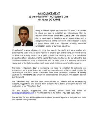 ANNOUNCEMENT
by the Initiator of “ HOTELIER’S DAY”
Mr. Askar DG KAMIS
Being a hotelier myself for more than 20 years, I would like
to share an idea to establish an International Day for
Hotelier which will be called “HOTELIER’S DAY”. This specific
day is dedicated to hoteliers as an appreciation and a
recognition toward all the hard work and dedication to build
a great team and then together achiving customer
satisfaction as one of our main objective.
It’s definetely a great pleasure to bring this idea to the world and as a hotelier who
experince the same like any other hotelier in another part of the world, we mostly aware
on what it is actually take to be a great hotelier. It’s the long hours, it is the details
preparation of any activities, it’s the regular trainings, it is how we try our utmost to give
customer satisfaction to all our customer and for most of us it is also the sacrifice of
having lack of family time and so much more which hoteliers can share to everyone.
Therefore, " Hotelier's Day" is something we need to establish to celebrate our
achivement for a great team work and our committment to be a great hotelier by
dedicating all our effort to our customers. Then have decided to propose 19 January
2016 as our “ Hotelier’s Day” which will be celeberated annually on this specific date all
over the world.
This “ Hotelier’s Day” idea has been communicated on Linkedin and we are expecting
supports, suggestions and advises from everyone for a better preparation for our first
celebration of our “ Hotelier’s Day”.
For any support, suggestions and advises, please send me email to:
askar.dgkamis@gmail.com or you may call me at my mobile : +62 818 0361 4636
Thanks a lot for your kind support and my best personal regards to everyone and to all
your beloved family members.
 