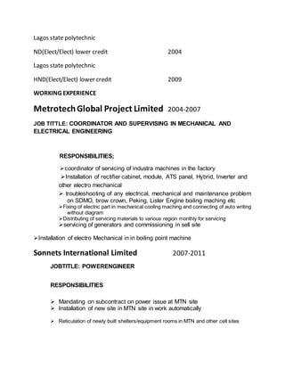 Lagos state polytechnic
ND(Elect/Elect) lower credit 2004
Lagos state polytechnic
HND(Elect/Elect) lower credit 2009
WORKING EXPERIENCE
MetrotechGlobal Project Limited 2004-2007
JOB TITTLE: COORDINATOR AND SUPERVISING IN MECHANICAL AND
ELECTRICAL ENGINEERING
RESPONSIBILITIES;
coordinator of servicing of industra machines in the factory
Installation of rectifier cabinet, module, ATS panel, Hybrid, Inverter and
other electro mechanical
 troubleshooting of any electrical, mechanical and maintenance problem
on SDMO, brow crown, Peking, Lister Engine boiling maching etc 
Fixing of electric part in mechanical cooling maching and connecting of auto writing
without diagram
Distributing of servicing materials to various region monthly for servicing
servicing of generators and commissioning in sell site

Installation of electro Mechanical in in boiling point machine
Sonnets International Limited 2007-2011
JOBTITLE: POWERENGINEER
RESPONSIBILITIES
 Mandating on subcontract on power issue at MTN site
 Installation of new site in MTN site in work automatically 

 Reticulation of newly built shelters/equipment rooms in MTN and other cell sites 

 