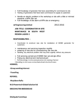  Full Knowledge of generator that have assembling for commission to site 
 Testing of generators that have been commission to supply to customers 

 Handle an electric problem in the workshop or site with a little or minimal
downtime a MTN Gen set 
 Full Knowledge of site alarm at MTN site on emergency 

Jaf Engineering Limited 2012-2016
JOB TITLE: COORDINATOR IN SITE
MAINTANACE IN SOUTH WEST
REGION LAGOS 2
RESPONSIBILITIES ;
 Coordinator & construct new site for installation of SDMO generator for
customers 

 maintenance and servicing inspection monthly
 powering of new site for commissioning Glo new site 
 Handling any electrical problem that may arise urgently without any pressure 

 Full servicing carried out of SDMO Gen set and glo office 
 Fixing any electrical and mechanical part
• Full knowledge in telecommunicationsite runningof power
•Attending to site issues onmechanical and electrical issues
HOBBIES;
-Group working interest
-Travelling
REFEREE;
MuyideenRafiu
M.D PowertechGlobal Solutionltd
08023441798-08058383142
Olufojude Funmilayo
 