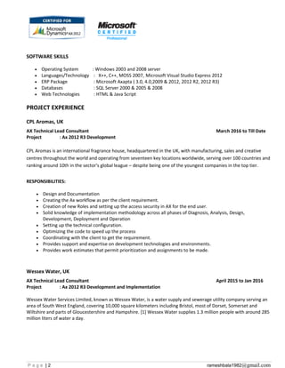SOFTWARE SKILLS
• Operating System : Windows 2003 and 2008 server
• Languages/Technology : X++, C++, MOSS 2007, Microsoft Visual Studio Express 2012
• ERP Package : Microsoft Axapta ( 3.0, 4.0,2009 & 2012, 2012 R2, 2012 R3)
• Databases : SQL Server 2000 & 2005 & 2008
• Web Technologies : HTML & Java Script
PROJECT EXPERIENCE
CPL Aromas, UK
AX Technical Lead Consultant March 2016 to Till Date
Project : Ax 2012 R3 Development
CPL Aromas is an international fragrance house, headquartered in the UK, with manufacturing, sales and creative
centres throughout the world and operating from seventeen key locations worldwide, serving over 100 countries and
ranking around 10th in the sector's global league – despite being one of the youngest companies in the top tier.
RESPONSIBILITIES:
• Design and Documentation
• Creating the Ax workflow as per the client requirement.
• Creation of new Roles and setting up the access security in AX for the end user.
• Solid knowledge of implementation methodology across all phases of Diagnosis, Analysis, Design,
Development, Deployment and Operation
• Setting up the technical configuration.
• Optimizing the code to speed up the process
• Coordinating with the client to get the requirement.
• Provides support and expertise on development technologies and environments.
• Provides work estimates that permit prioritization and assignments to be made.
Wessex Water, UK
AX Technical Lead Consultant April 2015 to Jan 2016
Project : Ax 2012 R3 Development and Implementation
Wessex Water Services Limited, known as Wessex Water, is a water supply and sewerage utility company serving an
area of South West England, covering 10,000 square kilometers including Bristol, most of Dorset, Somerset and
Wiltshire and parts of Gloucestershire and Hampshire. [1] Wessex Water supplies 1.3 million people with around 285
million liters of water a day.
P a g e | 2 rameshbala1982@gmail.com
 