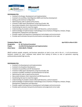 RESPONSIBILITIES:
• Involved in Ax Design, Development and Implementation
• Involved in Ax workflow, Data Migration (DMF) and Interface development
• Setting up the technical configuration
• Optimizing the code to speed up the process
• Involved in SSRS report development using Visual Studio .Net
• Gap analysis between client requirement and MS Dynamics Ax
• Coordinating the team to meet the targets
• Understanding of complete solution (Microsoft Dynamics, vertical solution)
• Solid knowledge of implementation methodology across all phases of Diagnosis, Analysis, Design,
Development, Deployment and Operation
• Provides support and expertise on development technologies and environments.
• Provides work estimates that permit prioritization and assignments to be made.
Company Name: CGI. April 2013 to March 2015
Designation : Sr. AX Technical Consultant
Project : Ax 2012 R2 Development and Implementation
Client Name : ASSA ABLOY, Finland
ABLOY products people, property, and business operations on land, at sea, and in the air – in all circumstances.
Solutions created for users’ individual need extend from locking of homes to sites of operations requiring
professionally provided high security.
RESPONSIBILITIES:
• Involved in Ax Development and Implementation
• Involved in Ax Anywhere Development
• Involved in Ax workflow and AIF development
• Involved in SSRS report development using Visual Studio .Net
• Involved in Ax2XML Installation and Development for BizTalk
• Optimizing the code to speed up the process
• Gap analysis between client requirement and MS Dynamics Ax
• Coordinating the team to meet the targets
• Understanding of complete solution (Microsoft Dynamics, vertical solution)
• Solid knowledge of implementation methodology across all phases of Diagnosis, Analysis, Design,
Development, Deployment and Operation
• Provides support and expertise on development technologies and environments.
• Provides work estimates that permit prioritization and assignments to be made.
P a g e | 3 rameshbala1982@gmail.com
 