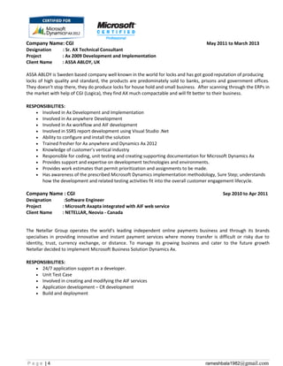 Company Name: CGI May 2011 to March 2013
Designation : Sr. AX Technical Consultant
Project : Ax 2009 Development and Implementation
Client Name : ASSA ABLOY, UK
ASSA ABLOY is Sweden based company well known in the world for locks and has got good reputation of producing
locks of high quality and standard, the products are predominately sold to banks, prisons and government offices.
They doesn’t stop there, they do produce locks for house hold and small business. After scanning through the ERPs in
the market with help of CGI (Logica), they find AX much compactable and will fit better to their business.
RESPONSIBILITIES:
• Involved in Ax Development and Implementation
• Involved in Ax anywhere Development
• Involved in Ax workflow and AIF development
• Involved in SSRS report development using Visual Studio .Net
• Ability to configure and install the solution
• Trained fresher for Ax anywhere and Dynamics Ax 2012
• Knowledge of customer’s vertical industry
• Responsible for coding, unit testing and creating supporting documentation for Microsoft Dynamics Ax
• Provides support and expertise on development technologies and environments.
• Provides work estimates that permit prioritization and assignments to be made.
• Has awareness of the prescribed Microsoft Dynamics implementation methodology, Sure Step; understands
how the development and related testing activities fit into the overall customer engagement lifecycle.
Company Name : CGI Sep 2010 to Apr 2011
Designation :Software Engineer
Project : Microsoft Axapta integrated with AIF web service
Client Name : NETELLAR, Neovia - Canada
The Netellar Group operates the world’s leading independent online payments business and through its brands
specialises in providing innovative and instant payment services where money transfer is difficult or risky due to
identity, trust, currency exchange, or distance. To manage its growing business and cater to the future growth
Netellar decided to implement Microsoft Business Solution Dynamics Ax.
RESPONSIBILITIES:
• 24/7 application support as a developer.
• Unit Test Case
• Involved in creating and modifying the AIF services
• Application development – CR development
• Build and deployment
P a g e | 4 rameshbala1982@gmail.com
 