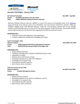 Ascenders Technologies - Chennai, India
AX Technical Consultant Nov 2009 – Aug 2010
Project : AX 2009 Up-gradation from AX 3.0 SP3.
Client : MHRIL (Mahindra Holidays & Resorts India Ltd)
Mahindra Holidays & Resorts India Ltd., (MHRIL) is a part of the Leisure and Hospitality sector of the Mahindra
Group and brings to the industry values such as Reliability, Trust and Customer Satisfaction. Started in 1996, the
company’s flagship brand ‘Club Mahindra Holidays’, today has a fast growing customer base of over 183,000
members and 45 beautiful resorts at some of the most exotic locations in India and abroad. They already had ERP
system implemented in AX 3.0, which has been upgraded to AX 2009 by myself and my team.
RESPONSIBILITIES:
• Involved in Axapta code upgradation, data upgradation.
• Involved in Application development, Debugging and Testing
Enzen Technologies, India
Software Engineer May 2008 to Oct 2009
Project : iDMS (Integrated Distribution Management Systems).
Client : DHBVN (Dhaskin Harayana Bijili Vetran Nigam Ltd)
RESPONSIBILITIES:
• Design and Documentation
• Installation & Configuration of Axapta 4.0,2009 & Enterprise Portal.
• Upgradation of Axapta
• Windows Share Point Services 3.0 Sp3.
• Developing windows Forms, Web Forms &Reports.
• Knowledge in X++ programming.
• Generating the Number sequence
• Batch Process, Alerts, Escalations
Getit Info services Pvt Ltd, India
Software Engineer Sep 2007 to Apr 2008
Project : Hospital Management System
RESPONSIBILITIES:
• Design and Documentation
• Developing windows Forms, Web Forms &Reports in AX 3.0.
• Knowledge in X++ programming.
• Generating the Number sequence
• Batch Process, Alerts, Escalations
P a g e | 5 rameshbala1982@gmail.com
 