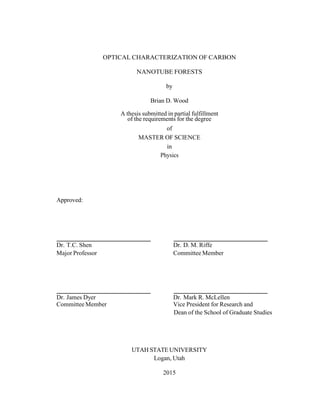 OPTICAL CHARACTERIZATION OF CARBON
NANOTUBE FORESTS
by
Brian D. Wood
A thesis submitted in partial fulfillment
of the requirements for the degree
of
MASTER OF SCIENCE
in
Physics
Approved:
Dr. T.C. Shen Dr. D. M. Riffe
Major Professor Committee Member
Dr. James Dyer Dr. Mark R. McLellen
Committee Member Vice President for Research and
Dean of the School of Graduate Studies
UTAH STATE UNIVERSITY
Logan, Utah
2015
 