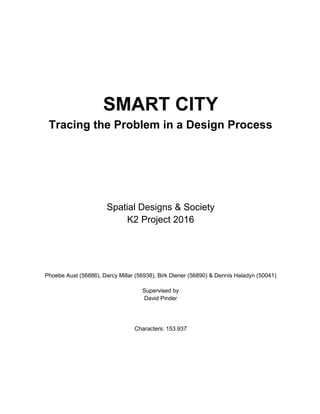 SMART CITY
Tracing the Problem in a Design Process
Spatial Designs & Society
K2 Project 2016
Phoebe Aust (56886), Darcy Millar (56938), Birk Diener (56890) & Dennis Haladyn (50041)
Supervised by
David Pinder
Characters: 153.937
 