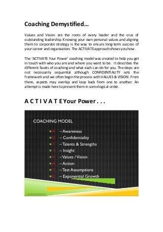 Coaching Demystified…
Values and Vision are the roots of every leader and the crux of
outstanding leadership. Knowing your own personal values and aligning
them to corporate strategy is the way to ensure long-term success of
your career and organization. The ACTIVATEapproach shows you how.
The ‘ACTIVATE Your Power’ coaching model was created to help you get
in touch with who you are and where you want to be. It describes the
different facets of coaching and what each can do for you. The steps are
not necessarily sequential although CONFIDENTIALITY sets the
framework and we often begin the process with VALUES & VISION. From
there, aspects may overlap and loop back from one to another. An
attempt is made here to present them in somelogical order.
A C T I V A T E Your Power . . .
 