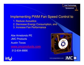 www.jmcproducts.com
Intel Technology
Symposium
2004
®
Implementing PWM Fan Speed Control toImplementing PWM Fan Speed Control to
1. Reduce Acoustics1. Reduce Acoustics
2. Decrease Energy Consumption, and2. Decrease Energy Consumption, and
3. Increase Fan Performance3. Increase Fan Performance
Abe Arredondo PE
JMC Products
Austin Texas
www.jmcproducts.com
512-834-8866
 