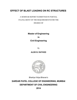 EFFECT OF BLAST LOADING ON RC STRUCTURES
A SEMINAR REPORT SUBMITTED IN PARTIAL
FULFILLMENT OF THE REQUIREMENTS FOR THE
DEGREE OF
Master of Engineering
in
Civil Engineering
By
ALOK B. RATHOD
Bhartiya Vidya Bhavan’s
SARDAR PATEL COLLEGE OF ENGINEERING, MUMBAI
DEPARTMENT OF CIVIL ENGINEERING
2014
 