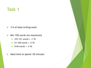 Task 1
 1/3 of total writing mark
 Min 150 words (no maximum)
 101-141 words = -1 TA
 51-100 words = -2 TA
 0-50 words = -3 TA
 Ideal time to spend: 20 minutes
 