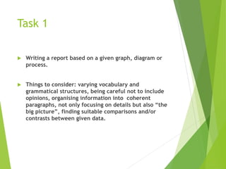 Task 1
 Writing a report based on a given graph, diagram or
process.
 Things to consider: varying vocabulary and
grammatical structures, being careful not to include
opinions, organising information into coherent
paragraphs, not only focusing on details but also “the
big picture”, finding suitable comparisons and/or
contrasts between given data.
 