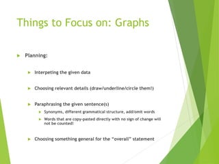 Things to Focus on: Graphs
 Planning:
 Interpeting the given data
 Choosing relevant details (draw/underline/circle them!)
 Paraphrasing the given sentence(s)
 Synonyms, different grammatical structure, add/omit words
 Words that are copy-pasted directly with no sign of change will
not be counted!
 Choosing something general for the “overall” statement
 