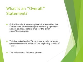 What is an “Overall”
Statement?
 Quite literally it means a piece of information that
can be seen (sometimes quite obviously upon first
glance) and is generally true for the given
graph/diagram/map.
 This is marked under TA, so there should be some
general statement either at the beginning or end of
Task 1.
 The information follows a phrase.
 