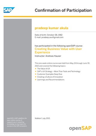 Conﬁrmation of Participation
openSAP is SAP's platform for
open online courses. It
supports you in acquiring
knowledge on key topics for
success in the SAP ecosystem.
has participated in the following openSAP course:
Creating Business Value with User
Experience
Instructor: Andreas Hauser
Walldorf, July 2015
This one-week online course was held from May 19 through June 30,
2015 and covered the following topics:
The Value of UX
SAP’s UX Strategy – More Than Tools and Technology
Customer Examples Deep Dive
Creating a Culture of Innovation
Learnings and Recommendations
pradeep kumar akula
Date of birth: October 08, 1982
E-mail: pradeep.avv@gmail.com
 