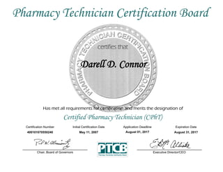 Has met all requirements for certification and merits the designation of
Certified Pharmacy Technician (CPhT)
Certification Number Initial Certification Date
Darell D. Connor
Expiration Date
400101070550240 May 11, 2007 August 31, 2017
Executive Director/CEOChair, Board of Governors
Pharmacy Technician Certification Board
Application Deadline
August 01, 2017
 