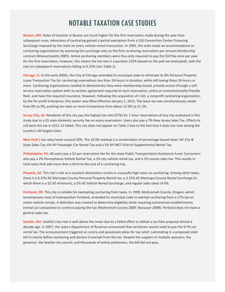 11
NOTABLE TAXATION CASE STUDIES
Boston, MA: Rates of taxation in Boston are much higher for the first reservation made during the year than
subsequent ones. Advocates of carsharing gained a partial exemption from a $10 Convention Center Financing
Surcharge imposed by the state on every vehicle-rental transaction. In 2005, the state made an accommodation to
carsharing organizations by assessing the surcharge only on the first carsharing reservation per annual membership
contract (Massachusetts 2005). Active carsharing members were thus only required to pay the $10 fee once per year.
On the first reservation, however, this means the tax rate is a punitive 122% (based on the pod we evaluated), with the
rate on subsequent reservations falling to 6.25% (see Table 1).
Chicago, IL: In the early 2000s, the City of Chicago amended its municipal code to eliminate its 8% Personal Property
Lease Transaction Tax for carsharing reservations less than 24-hours in duration, while still taxing those 24-hours or
more. Carsharing organizations needed to demonstrate they were membership-based, provide access through a self-
service reservation system with no written agreement required at each reservation, utilize an environmentally friendly
fleet, and have the required insurance. However, following the acquisition of I-GO, a nonprofit carsharing organization,
by the for-profit Enterprise, this waiver was lifted effective January 1, 2015. The lease tax was simultaneously raised
from 8% to 9%, pushing tax rates on most transactions from about 12.0% to 21.2%.
Jersey City, NJ: Residents of this city pay the highest tax rate (57%) for 1-hour reservations of any city evaluated in this
study due to a $5 state domestic security fee on every reservation. Users also pay a 7% New Jersey Sales Tax. Efforts to
roll back this tax in 2011-12 failed. This city does not appear on Table 2 due to the fact that it does not rank among the
country’s 40 largest cities.
New York’s tax rates hover around 20%. The 19.9% markup is a combination of percentage-based taxes: NY City &
State Sales Tax; 6% NY Passenger Car Rental Tax and a 5% NY MCT District Supplemental Rental Tax.
Philadelphia, PA: All users pay a $2 per reservation fee for the state Public Transportation Assistance Fund. Consumers
also pay a 2% Pennsylvania Vehicle Rental Tax, a 2% city vehicle rental tax, and a 2% county sales tax. This results in
total taxes that add more than a third to the cost of a carsharing trip.
Phoenix, AZ: This city’s role as a vacation destination results in unusually high taxes on carsharing. Among other taxes,
there is a 6.25% AZ Maricopa County Personal Property Rental tax, a 3.25% AZ Maricopa County Rental Surcharge (in
which there is a $2.50 minimum), a 5% AZ Vehicle Rental Surcharge, and regular sales taxes of 6%.
Portland, OR: This city is notable for exempting carsharing from taxes. In 1999, Multnomah County, Oregon, which
encompasses most of metropolitan Portland, amended its municipal code to exempt carsharing from a 17% tax on
motor vehicle rentals. A definition was created to determine eligibility while requiring commercial establishments
(rental car companies) to continue paying the tax (Multnomah County 2009; Nassauer 2008). Portland does not have a
general sales tax.
Seattle, WA: Seattle’s tax rate is well above the mean due to a failed effort to defeat a tax-hike proposal almost a
decade ago. In 2007, the state‘s Department of Revenue announced that carsharers would need to pay the 9.7% car-
rental tax. The announcement triggered an outcry and passionate pleas for tax relief, culminating in a proposed state
bill to clearly define carsharing and declare it exempt from the tax. Despite the support of multiple sponsors, the
governor, the Seattle city council, and thousands of online petitioners, the bill did not pass.
 