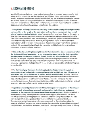 18
V. RECOMMENDATIONS
Municipal leaders and planners must make choices on how to generate tax revenues for vital
public services in ways that are both equitable and efficient. This is, by no means, an easy
process, especially with rapid technological innovation and the growth of services paid for over
the internet. While this study does not evaluate these difficult tradeoffs, it shows that most
cities have opted to leave other sectors of the “sharing economy” much less heavily taxed than
it does carsharing. Several steps could help alleviate the problem:
1: Policymakers should push to relieve carsharing of transaction-based (lump sum) taxes that
are insensitive to the length of the reservation while striving to more closely align overall
rates of taxation with local sales tax rates. Transaction fees have been shown in this report to
have particularly distortive effects on short-term reservations. Exempting or reducing these
taxes from reservations that are 8 hours or less (or some other agreed upon threshold) would
alleviate the most punitive effects. Similarly, having the fees scaled to the length of the
reservations, with 1-hour users paying less than those making longer reservations, is another
option. If this proves politically difficult, the exemption could be limited to neighborhood
carshares or others non-airport locations.
2: Cities and states unwilling to exempt the sector from transaction-based taxes should follow
the Boston model and require users to pay a transaction-based tax on the first reservation
made each year—or even once monthly if this is a politically unattainable goal. Software
systems can easily be adopted at membership-based carsharing organizations to assure that
users pay per-transaction fees only once annually, or perhaps even once per quarter. For
carsharing organizations that operate only in one city, these fees could be rolled into the price
of membership.
3: Use the intensifying discussion about disruptive technological innovations, such as
autonomous (driverless) vehicles, on-demand van service, and Lyft and Uber ridesourcing, to
build a case for a more coherent set of policies treating all modes fairly. Creating a world in
which technology-enabled consumers move seamlessly between transportation modes in the
most advantageous way possible will require that tax policies be addressed in a more
comprehensive manner. Carsharing organizations should be ready to push for change—and call
for a more level playing field—as the policy window opens.
4: Expand research and policy awareness of the unanticipated consequences of the rising tax
burden on both neighborhood car rentals and carsharing. Such efforts are particularly
important to the expansion of the one-way and peer-to-peer segments. Moving to a world in
which vehicle sharing is widespread will require educating policymakers about the social
benefits of carsharing and neighborhood car rental—and why taxing these sectors at a rate
more comparable to other goods and services would foster innovation and reduced
dependence on privately owned cars. In many areas, much of the enthusiasm about the
potential benefits of one-way and peer-to-peer carsharing must be tempered by the reality of
lump-sum taxes accumulating with every reservation, creating a strong disincentive to sharing.
 