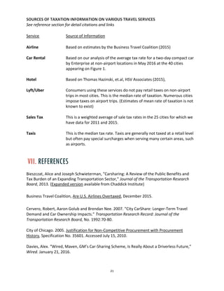 21
SOURCES OF TAXATION INFORMATION ON VARIOUS TRAVEL SERVICES
See reference section for detail citations and links
Service Source of Information
Airline Based on estimates by the Business Travel Coalition (2015)
Car Rental Based on our analysis of the average tax rate for a two-day compact car
by Enterprise at non-airport locations in May 2016 at the 40 cities
appearing on Figure 1.
Hotel Based on Thomas Hazinski, et.al, HSV Associates (2015),
Lyft/Uber Consumers using these services do not pay retail taxes on non-airport
trips in most cities. This is the median rate of taxation. Numerous cities
impose taxes on airport trips. (Estimates of mean rate of taxation is not
known to exist)
Sales Tax This is a weighted average of sale tax rates in the 25 cities for which we
have data for 2011 and 2015.
Taxis This is the median tax rate. Taxis are generally not taxed at a retail level
but often pay special surcharges when serving many certain areas, such
as airports.
VII. REFERENCES
Bieszczat, Alice and Joseph Schwieterman, "Carsharing: A Review of the Public Benefits and
Tax Burden of an Expanding Transportation Sector," Journal of the Transportation Research
Board, 2013. (Expanded version available from Chaddick Institute)
Business Travel Coalition, Are U.S. Airlines Overtaxed, December 2015.
Cervero, Robert, Aaron Golub and Brendan Nee. 2007. “City CarShare: Longer-Term Travel
Demand and Car Ownership Impacts.” Transportation Research Record: Journal of the
Transportation Research Board, No. 1992:70-80.
City of Chicago. 2005. Justification for Non-Competitive Procurement with Procurement
History, Specification No. 35601. Accessed July 15, 2010.
Davies, Alex. “Wired, Maven, GM’s Car-Sharing Scheme, Is Really About a Driverless Future,”
Wired. January 21, 2016.
 