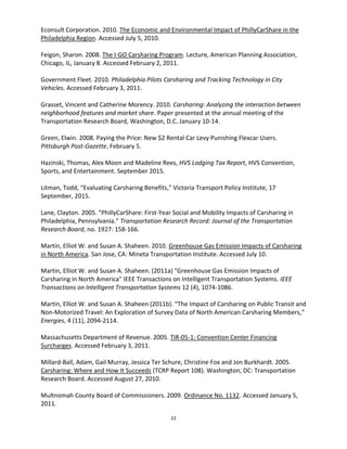 22
Econsult Corporation. 2010. The Economic and Environmental Impact of PhillyCarShare in the
Philadelphia Region. Accessed July 5, 2010.
Feigon, Sharon. 2008. The I-GO Carsharing Program. Lecture, American Planning Association,
Chicago, IL, January 8. Accessed February 2, 2011.
Government Fleet. 2010. Philadelphia Pilots Carsharing and Tracking Technology in City
Vehicles. Accessed February 3, 2011.
Grasset, Vincent and Catherine Morency. 2010. Carsharing: Analyzing the interaction between
neighborhood features and market share. Paper presented at the annual meeting of the
Transportation Research Board, Washington, D.C. January 10-14.
Green, Elwin. 2008. Paying the Price: New $2 Rental Car Levy Punishing Flexcar Users.
Pittsburgh Post-Gazette, February 5.
Hazinski, Thomas, Alex Moon and Madeline Rees, HVS Lodging Tax Report, HVS Convention,
Sports, and Entertainment. September 2015.
Litman, Todd, “Evaluating Carsharing Benefits,” Victoria Transport Policy Institute, 17
September, 2015.
Lane, Clayton. 2005. “PhillyCarShare: First-Year Social and Mobility Impacts of Carsharing in
Philadelphia, Pennsylvania.” Transportation Research Record: Journal of the Transportation
Research Board, no. 1927: 158-166.
Martin, Elliot W. and Susan A. Shaheen. 2010. Greenhouse Gas Emission Impacts of Carsharing
in North America. San Jose, CA: Mineta Transportation Institute. Accessed July 10.
Martin, Elliot W. and Susan A. Shaheen. (2011a) "Greenhouse Gas Emission Impacts of
Carsharing in North America" IEEE Transactions on Intelligent Transportation Systems. IEEE
Transactions on Intelligent Transportation Systems 12 (4), 1074-1086.
Martin, Elliot W. and Susan A. Shaheen (2011b). “The Impact of Carsharing on Public Transit and
Non-Motorized Travel: An Exploration of Survey Data of North American Carsharing Members,”
Energies, 4 (11), 2094-2114.
Massachusetts Department of Revenue. 2005. TIR-05-1: Convention Center Financing
Surcharges. Accessed February 3, 2011.
Millard-Ball, Adam, Gail Murray, Jessica Ter Schure, Christine Fox and Jon Burkhardt. 2005.
Carsharing: Where and How It Succeeds (TCRP Report 108). Washington, DC: Transportation
Research Board. Accessed August 27, 2010.
Multnomah County Board of Commissioners. 2009. Ordinance No. 1132. Accessed January 5,
2011.
 