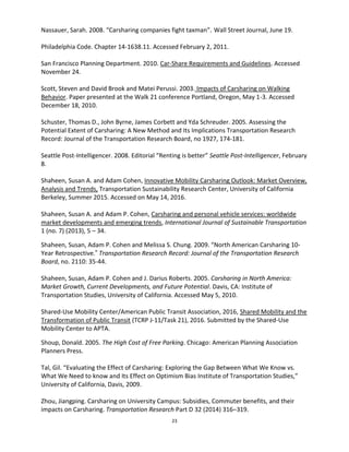 23
Nassauer, Sarah. 2008. “Carsharing companies fight taxman”. Wall Street Journal, June 19.
Philadelphia Code. Chapter 14-1638.11. Accessed February 2, 2011.
San Francisco Planning Department. 2010. Car-Share Requirements and Guidelines. Accessed
November 24.
Scott, Steven and David Brook and Matei Perussi. 2003. Impacts of Carsharing on Walking
Behavior. Paper presented at the Walk 21 conference Portland, Oregon, May 1-3. Accessed
December 18, 2010.
Schuster, Thomas D., John Byrne, James Corbett and Yda Schreuder. 2005. Assessing the
Potential Extent of Carsharing: A New Method and Its Implications Transportation Research
Record: Journal of the Transportation Research Board, no 1927, 174-181.
Seattle Post-Intelligencer. 2008. Editorial “Renting is better” Seattle Post-Intelligencer, February
8.
Shaheen, Susan A. and Adam Cohen, Innovative Mobility Carsharing Outlook: Market Overview,
Analysis and Trends, Transportation Sustainability Research Center, University of California
Berkeley, Summer 2015. Accessed on May 14, 2016.
Shaheen, Susan A. and Adam P. Cohen, Carsharing and personal vehicle services: worldwide
market developments and emerging trends, International Journal of Sustainable Transportation
1 (no. 7) (2013), 5 – 34.
Shaheen, Susan, Adam P. Cohen and Melissa S. Chung. 2009. “North American Carsharing 10-
Year Retrospective.” Transportation Research Record: Journal of the Transportation Research
Board, no. 2110: 35-44.
Shaheen, Susan, Adam P. Cohen and J. Darius Roberts. 2005. Carsharing in North America:
Market Growth, Current Developments, and Future Potential. Davis, CA: Institute of
Transportation Studies, University of California. Accessed May 5, 2010.
Shared-Use Mobility Center/American Public Transit Association, 2016, Shared Mobility and the
Transformation of Public Transit (TCRP J-11/Task 21), 2016. Submitted by the Shared-Use
Mobility Center to APTA.
Shoup, Donald. 2005. The High Cost of Free Parking. Chicago: American Planning Association
Planners Press.
Tal, Gil. “Evaluating the Effect of Carsharing: Exploring the Gap Between What We Know vs.
What We Need to know and Its Effect on Optimism Bias Institute of Transportation Studies,”
University of California, Davis, 2009.
Zhou, Jiangping. Carsharing on University Campus: Subsidies, Commuter benefits, and their
impacts on Carsharing. Transportation Research Part D 32 (2014) 316–319.
 