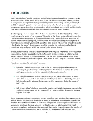 3
I. INTRODUCTION
Many sectors of the “sharing economy” face difficult regulatory issues in the cities they serve
across the United States. Room rental services, such as Airbnb and Flipkey, are encountering
challenges with zoning and safety regulation compliance. Ridesourcing services, such as Lyft
and Uber, face stiff opposition from taxicab companies who claim they constitute unfair
competition. Van and minibus services sold on subscription basis, such as Bridg and Skedaddle,
face regulations pertaining to entry by private firms into public transit markets.
Carsharing organizations face a different obstacle—retail taxes that tend to be higher than
nearly every other sector of the economy. This is due to the almost universal requirement that
carsharers pay the same taxes as those using conventional car rental services. Although the
burden differs from place to place, the prevalence of transaction-based (lump-sum) taxes in
many locales is particularly significant. Users face a tax burden often several times the sales tax
rate, despite the sector’s demonstrated benefits, including the environmental and social
benefits on neighborhoods, which are summarized in Section II below.
The issue of differential rates of taxation between carsharing and other share-economy sectors
is coming into sharper focus as the number of mobility options available to urban dwellers
grows. Travelers needing to occasionally make a car trip once had a relatively simple set of
options, such as owning a car, renting one, taking a taxi, or subscribing to a carsharing service.
Now, those same carsharers typically can also:
Summon a ridersourcing service, such as Lyft or Uber, which provide the benefit of
curbside pickup with a simple mobile application. Unlike taxis, users do not need to
settle payment at the end of the trip, as this is done automatically.
Hail a carpooling service, such as UberPool or LyftLine, which now operate in many
cities. These services often reduce the costs of a typical Uber or Lyft ride by more than
half, in exchange for allowing the car to serve other passengers during the course of
one’s trip.
Rely on specialized minibus or shared-ride services, such as Via, which operate much like
the jitneys of yesteryear and are now prolific in certain corridors. Some offer one-way
trips for $5 or less.
These services were largely nonexistent in many cities five years ago. Bikesharing programs are
also on the rise and now boast hundreds of “pods” in some cities, providing new competition
on short-distance trips. In the face of such rising competition, carsharing organizations face the
unwelcome challenge of asking customers to shoulder rates of retail taxation they rarely
encounter elsewhere. Such competition appears to be a factor in explaining why the number of
carsharing members in the United States declined 11.7% between 2014 and early 2015,
 