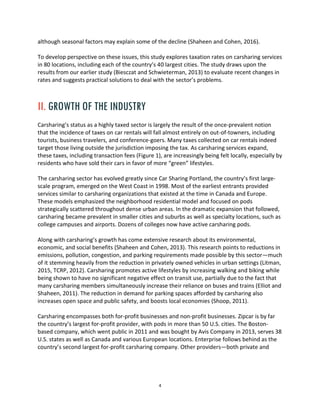 4
although seasonal factors may explain some of the decline (Shaheen and Cohen, 2016).
To develop perspective on these issues, this study explores taxation rates on carsharing services
in 80 locations, including each of the country’s 40 largest cities. The study draws upon the
results from our earlier study (Biesczat and Schwieterman, 2013) to evaluate recent changes in
rates and suggests practical solutions to deal with the sector’s problems.
II. GROWTH OF THE INDUSTRY
Carsharing’s status as a highly taxed sector is largely the result of the once-prevalent notion
that the incidence of taxes on car rentals will fall almost entirely on out-of-towners, including
tourists, business travelers, and conference-goers. Many taxes collected on car rentals indeed
target those living outside the jurisdiction imposing the tax. As carsharing services expand,
these taxes, including transaction fees (Figure 1), are increasingly being felt locally, especially by
residents who have sold their cars in favor of more “green” lifestyles.
The carsharing sector has evolved greatly since Car Sharing Portland, the country’s first large-
scale program, emerged on the West Coast in 1998. Most of the earliest entrants provided
services similar to carsharing organizations that existed at the time in Canada and Europe.
These models emphasized the neighborhood residential model and focused on pods
strategically scattered throughout dense urban areas. In the dramatic expansion that followed,
carsharing became prevalent in smaller cities and suburbs as well as specialty locations, such as
college campuses and airports. Dozens of colleges now have active carsharing pods.
Along with carsharing’s growth has come extensive research about its environmental,
economic, and social benefits (Shaheen and Cohen, 2013). This research points to reductions in
emissions, pollution, congestion, and parking requirements made possible by this sector—much
of it stemming heavily from the reduction in privately owned vehicles in urban settings (Litman,
2015, TCRP, 2012). Carsharing promotes active lifestyles by increasing walking and biking while
being shown to have no significant negative effect on transit use, partially due to the fact that
many carsharing members simultaneously increase their reliance on buses and trains (Elliot and
Shaheen, 2011). The reduction in demand for parking spaces afforded by carsharing also
increases open space and public safety, and boosts local economies (Shoop, 2011).
Carsharing encompasses both for-profit businesses and non-profit businesses. Zipcar is by far
the country’s largest for-profit provider, with pods in more than 50 U.S. cities. The Boston-
based company, which went public in 2011 and was bought by Avis Company in 2013, serves 38
U.S. states as well as Canada and various European locations. Enterprise follows behind as the
country’s second largest for-profit carsharing company. Other providers—both private and
 