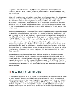 6
nonprofits—include Buffalo CarShare, City CarShare, Daimler’s Car2Go, eGo CarShare,
Getaround, Hourcar, Ithaca Carshare, JustShareIt, General Motor’s Maven, ReachNow, Turo,
and CarHoppers.
Since their inception, many carsharing providers have aimed to demonstrate their unique value
to the community. Formal definitions for “carsharing organizations” require providers to
document their commitment to neighborhood improvement and civic-minded goals—
requirements that some, but not all, have met. Those that do meet this definition are better
positioned to attract support from local governments and philanthropic organizations, which
include technical assistance, land for vehicle parking under favorable terms, and waivers from
certain taxes.
New services have helped to fuel much of the sector’s recent growth. Peer-to-peer carsharing is
growing particularly fast, allowing users to rent cars owned by individuals living nearby. One-
way carsharing, such as Car2Go, gives users more flexibility by allowing cars to be dropped off
at a different location than the starting point. Zipcar is also now making a push to make its cars
available at 7-Eleven stores to offer new, convenient pickup options for its members.
Some of this innovation is spurred by rising competition, including the threat posed by
ridesourcing companies such as Lyft and Uber, as well as innovations by traditional car-rental
services, which have begun to allow for more short-term rentals. Avis and Hertz, for example,
now offer rentals by the hour, blurring the line between a car rental and a carshare, as well as
virtual check-in features, allowing users to bypass the time spent at a traditional car rental
check-in counter.
Despite the move towards app-based service and short-term rentals, differences between
carsharing and car rentals persist. Carsharing works on a membership-based model, which
includes automatic insurance coverage and typically entails an annual fee; users do not enter a
separate contract every time they use a vehicle. Carsharing also involves filling up the tank
when fuel runs low (many providers, including Zipcar, keep a credit card in vehicles to make fill-
ups relatively easy). Members are also expected to clean up after themselves or membership
may be revoked.
III. MEASURING LEVELS OF TAXATION
To measure the tax burden facing carsharing, information about the fees and surcharges added
by public bodies to reservations was gathered from 80 locations in 75 cities throughout the
United States, including all 40 of the country’s cities with populations of 300,000 or more with
neighborhood carsharing. Prices were collected from March through May 2016, with several
locations sampled in numerous metropolitan areas to ensure that differences in tax rates
between municipalities and counties would be captured. In the San Francisco metropolitan
 