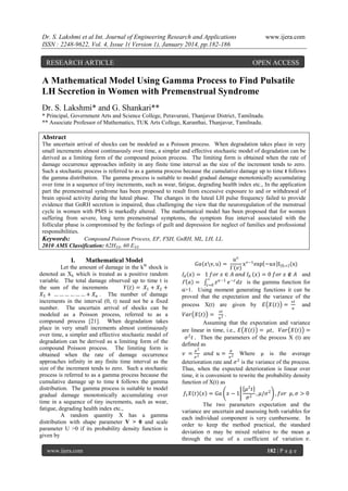Dr. S. Lakshmi et al Int. Journal of Engineering Research and Applications
ISSN : 2248-9622, Vol. 4, Issue 1( Version 1), January 2014, pp.182-186

RESEARCH ARTICLE

www.ijera.com

OPEN ACCESS

A Mathematical Model Using Gamma Process to Find Pulsatile
LH Secretion in Women with Premenstrual Syndrome
Dr. S. Lakshmi* and G. Shankari**
* Principal, Government Arts and Science College, Peravurani, Thanjavur District, Tamilnadu.
** Associate Professor of Mathematics, TUK Arts College, Karanthai, Thanjavur, Tamilnadu.

Abstract
The uncertain arrival of shocks can be modeled as a Poisson process. When degradation takes place in very
small increments almost continuously over time, a simpler and effective stochastic model of degradation can be
derived as a limiting form of the compound poison process. The limiting form is obtained when the rate of
damage occurrence approaches infinity in any finite time interval as the size of the increment tends to zero.
Such a stochastic process is referred to as a gamma process because the cumulative damage up to time t follows
the gamma distribution. The gamma process is suitable to model gradual damage monotonically accumulating
over time in a sequence of tiny increments, such as wear, fatigue, degrading health index etc., In the application
part the premenstrual syndrome has been proposed to result from excessive exposure to and or withdrawal of
brain opioid activity during the luteal phase. The changes in the luteal LH pulse frequency failed to provide
evidence that GnRH secretion is impaired, thus challenging the view that the neuroregulation of the menstrual
cycle in women with PMS is markedly altered. The mathematical model has been proposed that for women
suffering from severe, long term premenstrual symptoms, the symptom free interval associated with the
follicular phase is compromised by the feelings of guilt and depression for neglect of families and professional
responsibilities.
Keywords:
Compound Poisson Process, EF, FSH, GnRH, ML, LH, LL.
2010 AMS Classification: 62HXX, 60 EXX

I.

Mathematical Model
th

Let the amount of damage in the k shock is
denoted as Xk which is treated as a positive random
variable. The total damage observed up to time t is
the sum of the increments
𝑌 𝑡 = 𝑋1 + 𝑋2 +
𝑋3 + … … … … … … + 𝑋 𝑛 . The number of damage
increments in the interval (0, t) need not be a fixed
number. The uncertain arrival of shocks can be
modeled as a Poisson process, referred to as a
compound process [21]. When degradation takes
place in very small increments almost continuously
over time, a simpler and effective stochastic model of
degradation can be derived as a limiting form of the
compound Poisson process. The limiting form is
obtained when the rate of damage occurrence
approaches infinity in any finite time interval as the
size of the increment tends to zero. Such a stochastic
process is referred to as a gamma process because the
cumulative damage up to time t follows the gamma
distribution. The gamma process is suitable to model
gradual damage monotonically accumulating over
time in a sequence of tiny increments, such as wear,
fatigue, degrading health index etc.,
A random quantity X has a gamma
distribution with shape parameter V > 0 and scale
parameter U >0 if its probability density function is
given by
www.ijera.com

𝑢 𝑣 𝑣−1
x exp −𝑢𝑥 I 0,∞ (x)
 𝑣
𝐼 𝐴 𝑥 = 1 𝑓𝑜𝑟 𝑥 ∈ 𝐴 𝑎𝑛𝑑 𝐼 𝐴 𝑥 = 0 𝑓𝑜𝑟 𝑥 ∉ 𝐴 and
∞
 𝑎 = 𝑧=0 𝑧 𝛼 −1 𝑒 −𝑧 𝑑𝑧 is the gamma function for
α>1. Using moment generating functions it can be
proved that the expectation and the variance of the
𝑣𝑡
process X(t) are given by 𝐸 𝑋 𝑡 =
and
𝐺𝑎 𝑥v, u =

𝑉𝑎𝑟 𝑋 𝑡

𝑢

𝑣𝑡

= 2.
𝑢
Assuming that the expectation and variance
are linear in time, i.e., 𝐸 𝑋 𝑡 = 𝜇𝑡, 𝑉𝑎𝑟 𝑋 𝑡 =
𝜎 2 𝑡 . Then the parameters of the process X (t) are
defined as
𝜇2

𝜇

𝑣 = 2 𝑎𝑛𝑑 𝑢 = 2 Where µ is the average
𝜎
𝜎
deterioration rate and 𝜎 2 is the variance of the process.
Thus, when the expected deterioration is linear over
time, it is convenient to rewrite the probability density
function of X(t) as
𝜇2 𝑡
𝑓1 𝑋 𝑡 𝑥 = 𝐺𝑎 𝑥 − 1
, 𝜇/𝜎 2 , 𝑓𝑜𝑟 𝜇, 𝜎 > 0
𝜎2
The two parameters expectation and the
variance are uncertain and assessing both variables for
each individual component is very cumbersome. In
order to keep the method practical, the standard
deviation  may be mixed relative to the mean µ
through the use of a coefficient of variation 𝑣.
182 | P a g e

 